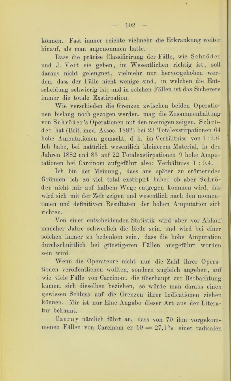 können. Fast immer reichte vielmehr die Erkrankung weiter hinauf, als man angenommen hatte. Dass die präcise Classificirung der Fälle, wie Schröder und J. Veit sie geben, im Wesentlichen richtig ist, soll daraus nicht geleugnet, vielmehr nur hervorgehoben wer- den, dass der Fälle nicht wenige sind, in welchen die Ent- scheidung schwierig ist; und in solchen Fällen ist das Sicherere immer die totale Exstirpation. Wie verschieden die Grenzen zwischen beiden Operatio- nen bislang noch gezogen werden, mag die Zusammenhaltung von Schröder’s Operationen mit den meinigen zeigen. Schrö- der hat (Brit. med. Assoc. 1882) hei 23 Totalexstirpationen G4 hohe Amputationen gemacht, d. h. im Yerhältniss von 1 : 2,8. Ich habe, bei natürlich wesentlich kleinerem Material, in den Jahren 1882 und 83 auf 22 Totalexstirpationen 9 hohe Ampu- tationen bei Carcinom aufgeführt also: Yerhältniss 1 : 0,4. Ich bin der Meinung, dass aus später zu erörternden Gründen ich zu viel total exstirpirt habe; ob aber Schrö- der nicht mir auf halbem Wege entgegen kommen wird, das wird sich mit der Zeit zeigen und wesentlich nach den momen- tanen und definitiven Resultaten der hohen Amputation sich richten. Yon einer entscheidenden Statistik wird aber vor Ablauf mancher Jahre schwerlich die Rede sein, und wird bei einer solchen immer zu bedenken sein, dass die hohe Amputation durchschnittlich bei günstigeren Fällen ausgeführt worden sein wird. Wenn die Operateure nicht nur die Zahl ihrer Opera- tionen veröffentlichen wollten, sondern zugleich angeben, auf wie viele Fälle von Carcinom, die überhaupt zur Beobachtung kamen, sich dieselben beziehen, so würde man daraus einen gewissen Schluss auf die Grenzen ihrer Indicationen ziehen können. Mir ist nur Eine Angabe dieser Art aus der Litera- tur bekannt. Czerny nämlich führt an, dass von 70 ihm vorgekom- menen Fällen von Carcinom er 19 = 27,1 °,o einer radicalen