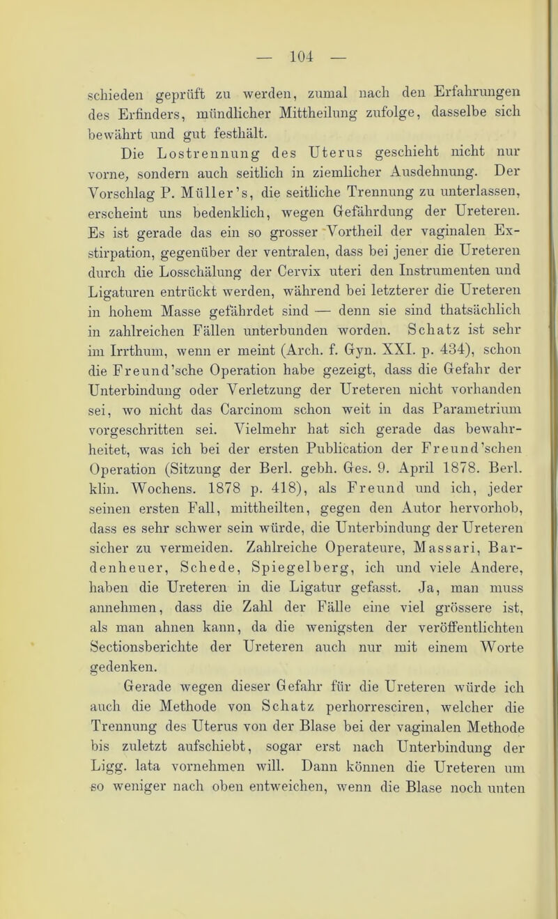 schieden geprüft zu werden, zumal nach den Erfahrungen des Erfinders, mündlicher Mittheilung zufolge, dasselbe sich bewährt und gut festhält. Die Lostrennung des Uterus geschieht nicht nur vorne, sondern auch seitlich in ziemlicher Ausdehnung. Der Vorschlag P. Müller’s, die seitliche Trennung zu unterlassen, erscheint uns bedenklich, wegen Gefährdung der Ureteren. Es ist gerade das ein so grosser Vortheil der vaginalen Ex- stirpation, gegenüber der ventralen, dass bei jener die Ureteren durch die Losschälung der Cervix uteri den Instrumenten und Ligaturen entrückt werden, während bei letzterer die Ureteren in hohem Masse gefährdet sind — denn sie sind thatsächlich in zahlreichen Fällen unterbunden worden. Schatz ist sehr im Irrthum, wenn er meint (Arch. f. Gyn. XXL p. 434), schon die Freund’sche Operation habe gezeigt, dass die Gefahr der Unterbindung oder Verletzung der Ureteren nicht vorhanden sei, wo nicht das Carcinom schon weit in das Parametrium vorgeschritten sei. Vielmehr hat sich gerade das bewahr- heitet, was ich bei der ersten Publication der Freund’schen Operation (Sitzung der Berl. gebh. Ges. 9. April 1878. Berl. klin. Wochens. 1878 p. 418), als Freund und ich, jeder seinen ersten Fall, mittheilten, gegen den Autor hervorhob, dass es sehr schwer sein würde, die Unterbindung der Ureteren sicher zu vermeiden. Zahlreiche Operateure, Massari, Bar- denheuer, Schede, Spiegelberg, ich und viele Andere, haben die Ureteren in die Ligatur gefasst. Ja, man muss annehmen, dass die Zahl der Fälle eine viel grössere ist, als man ahnen kann, da die wenigsten der veröffentlichten Sectionsberichte der Ureteren auch nur mit einem Worte gedenken. Gerade wegen dieser Gefahr für die Ureteren würde ich auch die Methode von Schatz perhorresciren, welcher die Trennung des Uterus von der Blase bei der vaginalen Methode bis zuletzt aufschiebt, sogar erst nach Unterbindung der Ligg. lata vornehmen will. Dann können die Ureteren um so weniger nach oben entweichen, wenn die Blase noch unten