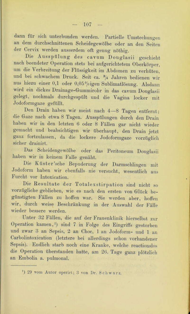 dann für sich unterbunden werden. Partielle Umstechungen an dem durchschnittenen Scheidegewölbe oder an den Seiten der Cervix werden ausserdem oft genug nöthio-. Die Ausspülung des cavurn Douglasii geschieht nach beendeter Operation stets bei aufgerichtetem Oberkörper, um die Verbreitung der Flüssigkeit im Abdomen zu verhüten, und bei schwachem Druck. Seit ca. s/4 Jahren bedienen wir nus hiezu einer 0,1 oder 0,05°/oigen Sublimatlösung. Alsdann wird ein dickes Drainage-Gummirohr in das cavum Douglasii gelegt, nochmals durchgespült und die Vagina locker mit Jodoformgaze gefüllt. Den Drain haben wir meist nach 4—8 Tagen entfernt; die Gaze nach etwa 8 Tagen. Ausspülungen durch den Drain haben wir in den letzten 6 oder 8 Fällen gar nicht wieder gemacht und beabsichtigen wir überhaupt, den Drain jetzt ganz tortzulassen, da die lockere Jodoformgaze vorzüglich sicher drainirt. Das Scheidengewölbe oder das Peritoneum Douglasii haben wir in keinem Falle genäht. Die Küster’sche Bepuderung der Darmschlingen mit Jodoform haben wir ebenfalls nie versucht, wesentlich aus Furcht vor Intoxication. Die Resultate der Totalexstirpation sind nicht so vorzügliche geblieben, wie es nach den ersten von Glück be- günstigten Fällen zu hoffen war. Sie werden aber, hoffen wir, durch weise Beschränkung in der Auswahl der Fälle wieder bessere werden. Unter 32 Fällen, die auf der Frauenklinik hierselbst zur Operation kamen,1) sind 7 in Folge des Eingriffs gestorben und zwar 3 an Sepsis, 2 an Choc, 1 an Jodoform- und 1 an Carbolintoxication (letztere bei allerdings schon vorhandener Sepsis). Endlich starb noch eine Kranke, welche reactionslos die Operation überstanden hatte, am 26. Tage ganz plötzlich an Embolia a. pulmonal. ') 29 vom Autor operirt; 3 von Dr. Schwarz.