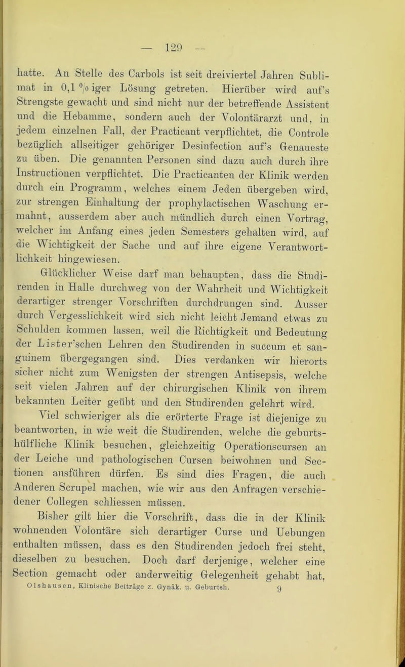 lnitte. An Stelle des Carbois ist seit dreiviertel Jahren Subli- mat in 0,1 °/o iger Lösung getreten. Hierüber wird aufs Strengste gewacht und sind nicht nur der betreffende Assistent und die Hebamme, sondern auch der Volontärarzt und, in jedem einzelnen Fall, der Practicant verpflichtet, die Controle bezüglich allseitiger gehöriger Desinfection aufs Genaueste zu üben. Die genannten Personen sind dazu auch durch ihre Instructionen verpflichtet. Die Practicanten der Klinik werden durch ein Programm, welches einem Jeden übergeben wird, zur strengen Einhaltung der prophylactischen Waschung er- mahnt, ausserdem aber auch mündlich durch einen Vortrao-. welcher im Anfang eines jeden Semesters gehalten wird, auf die V ichtigkeit der Sache und auf ihre eigene Verantwort- lichkeit hingewiesen. Glücklicher Weise darf man behaupten, dass die Studi- renden in Halle durchweg von der Wahrheit und Wichtigkeit derartiger strenger Vorschriften durchdrungen sind. Ausser durch Vergesslichkeit wird sich nicht leicht Jemand etwas zu Schulden kommen lassen, weil die Richtigkeit und Bedeutung der Lister’schen Lehren den Studirenden in succum et san- guinem übergegangen sind. Dies verdanken wir hierorts sicher nicht zum Wenigsten der strengen Antisepsis, welche seit vielen Jahren auf der chirurgischen Klinik von ihrem bekannten Leiter geübt und den Studirenden gelehrt wird. Viel schwieriger als die erörterte Frage ist diejenige zu beantworten, in wie weit die Studirenden, welche die geburts- hülfliche Klinik besuchen, gleichzeitig Operationscursen an der Leiche und pathologischen Cursen beiwohnen und Sec- tionen ausführen dürfen. Es sind dies Fragen, die auch Anderen Scrupel machen, wie wir aus den Anfragen verschie- dener Collegen schliessen müssen. Bisher gilt hier die Vorschrift, dass die in der Klinik wohnenden Volontäre sich derartiger Curse und Uebungen enthalten müssen, dass es den Studirenden jedoch frei steht, dieselben zu besuchen. Doch darf derjenige, welcher eine Section gemacht oder anderweitig Gelegenheit gehabt hat, O lshausen, Klinische Beitrage z. Gynäk. u. Geburtsh. o