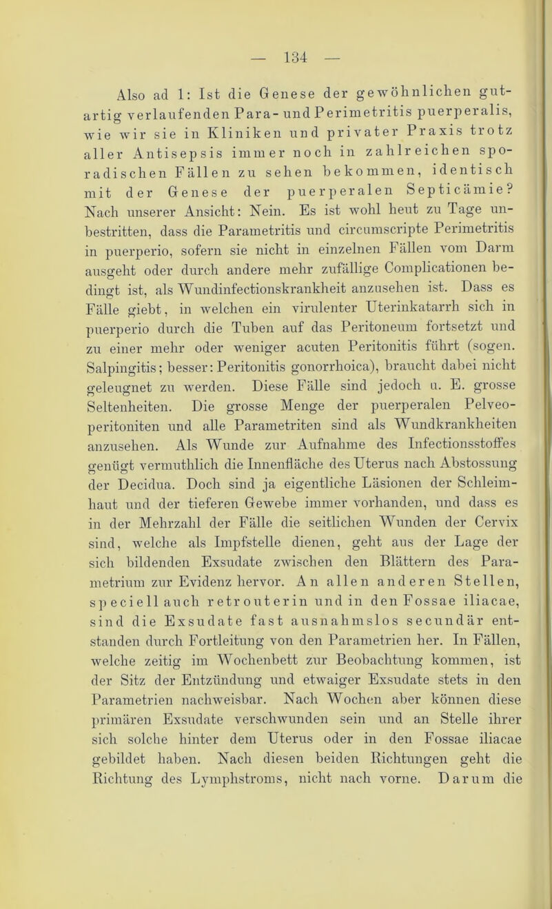 Also ad 1: Ist die Genese der gewöhnlichen gut- artig verlaufenden Para- und Perimetritis puerperalis, wie wir sie in Kliniken und privater Praxis trotz aller Antisepsis immer noch in zahlreichen spo- radischen Fällen zu sehen bekommen, identisch mit der Genese der puerperalen Septicämie? Nach unserer Ansicht: Nein. Es ist wohl heut zu Tage un- bestritten, dass die Parametritis und circumscripte Perimetritis in puerperio, sofern sie nicht in einzelnen Fällen vom Darm ausgeht oder durch andere mehr zufällige Complicationen be- dingt ist, als Wundinfectionskrankheit anzusehen ist. Dass es Fälle giebt, in welchen ein virulenter Uterinkatarrh sich in puerperio durch die Tuben auf das Peritoneum fortsetzt und zu einer mehr oder weniger acuten Peritonitis führt (sogen. Salpingitis; besser: Peritonitis gonorrhoica), braucht dabei nicht geleugnet zu werden. Diese Fälle sind jedoch n. E. grosse Seltenheiten. Die grosse Menge der puerperalen Pelveo- peritoniten und alle Parametriten sind als Wundkrankheiten anzusehen. Als Wunde zur Aufnahme des Infectionsstoffes genügt vermuthlich die Innenfläche des Uterus nach Abstossung der Decidua. Doch sind ja eigentliche Läsionen der Schleim- haut und der tieferen Gewebe immer vorhanden, und dass es in der Mehrzahl der Fälle die seitlichen Wunden der Cervix sind, welche als Impfstelle dienen, geht aus der Lage der sich bildenden Exsudate zwischen den Blättern des Para- metrium zur Evidenz hervor. An allen anderen Stellen, sp eciell auch retrouterin und in denFossae iliacae, sind die Exsudate fast ausnahmslos secundär ent- standen durch Fortleitung von den Parametrien her. In Fällen, welche zeitig im Wochenbett zur Beobachtung kommen, ist der Sitz der Entzündung und etwaiger Exsudate stets in den Parametrien nachweisbar. Nach Wochen aber können diese primären Exsudate verschwunden sein und an Stelle ihrer sich solche hinter dem Uterus oder in den Fossae iliacae gebildet haben. Nach diesen beiden Richtungen geht die Richtung des Lymphstroms, nicht nach vorne. Darum die