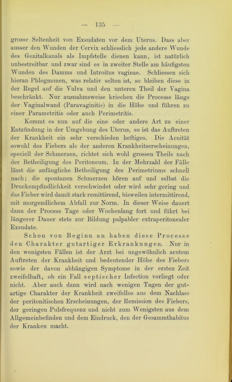 grosse Seltenheit von Exsudaten vor dem Uterus. Dass aber ausser den Wunden der Cervix schliesslich jede andere Wunde des Genitalkanals als Impfstelle dienen kann, ist natürlich unbestreitbar und zwar sind es in zweiter Stelle am häufigsten Wunden des Damms und Introitus vaginae. Schliessen sich hieran Phlegmonen, was relativ selten ist, so bleiben diese in der Regel auf die Vulva und den unteren Theil der Vagina beschränkt. Nur ausnahmsweise kriechen die Processe läims o der Vaginalwand (Paravaginitis) in die Höhe und führen zu einer Parametritis oder auch Perimetritis. Kommt es nun auf die eine oder andere Art zu einer Entzündung in der Umgebung des Uterus, so ist das Auftreten der Krankheit ein sehr verschieden heftiges. Die Acuität sowohl des Fiebers als der anderen Krankheitserscheinungen, speciell der Schmerzen, richtet sich wohl grossen Theils nach der Betheiligung des Peritoneum. In der Mehrzahl der Fälle lässt die anfängliche Betheiligung des Perimetriums schnell nach; die spontanen Schmerzen hören auf und selbst die Druckempfindlichkeit verschwindet oder wird sehr gering und das Fieber wird damit stark remittirend, bisweilen intermittirend, mit morgendlichem Abfall zur Norm. In dieser Weise dauert dann der Process Tage oder Wochenlang fort und führt bei längerer Dauer stets zur Bildung palpabler extraperitonealer Exsudate. Schon von Beginn an haben diese Processe den Charakter gutartiger Erkrankungen. Nur in den wenigsten Fällen ist der Arzt bei ungewöhnlich acutem Auftreten der Krankheit und bedeutender Höhe des Fiebers sowie der davon abhängigen Symptome in der ersten Zeit zweifelhaft, ob ein Fall septischer Infection vorliegt oder nicht. Aber auch dann wird nach wenigen Tagen der gut- artige Charakter der Krankheit zweifellos aus dem Nachlass der peritonitischen Erscheinungen, der Remission des Fiebers, der geringen Pulsfrequenz und nicht zum Wenigsten aus dem Allgemeinbefinden und dem Eindruck, den der Gesammthabitus der Kranken macht.