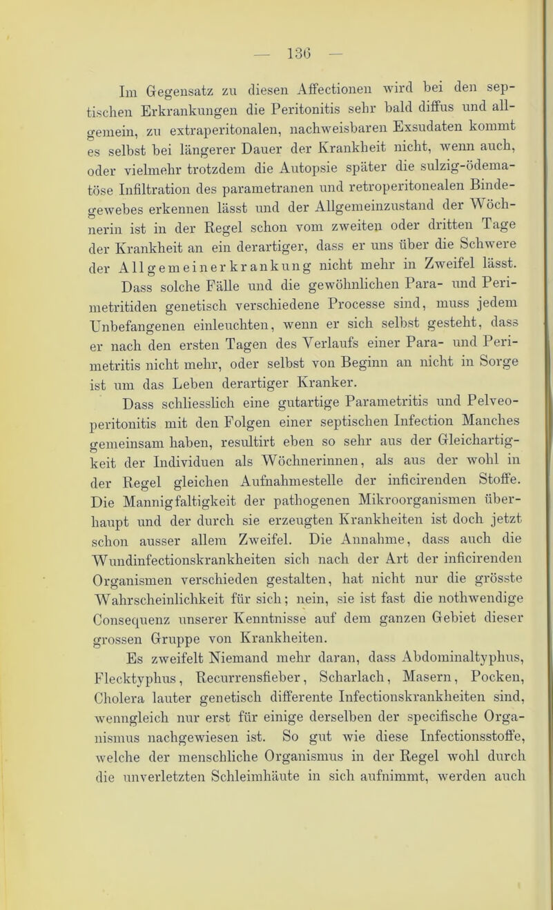 13(3 Im Gegensatz zu diesen Affectionen wird bei den sep- tischen Erkrankungen die Peritonitis sehr bald diffus und all- gemein, zu extraperitonalen, nachweisbaren Exsudaten kommt es selbst bei längerer Dauer der Krankheit nicht, wenn auch, oder vielmehr trotzdem die Autopsie später die sulzig-ödema- töse Infiltration des parametranen und retroperitonealen Binde- gewebes erkennen lässt und der Allgemeinzustand der Wöch- nerin ist in der Regel schon vom zweiten oder dritten Tage der Krankheit an ein derartiger, dass er uns über die Schwere der Allgemeiner kr ankung nicht mehr in Zweifel lässt. Dass solche Fälle und die gewöhnlichen Para- und Peri- metritiden genetisch verschiedene Processe sind, muss jedem Unbefangenen einleuchten, wenn er sich selbst gesteht, dass er nach den ersten Tagen des Verlaufs einer Para- und Peri- metritis nicht mehr, oder selbst von Beginn an nicht in Sorge ist um das Leben derartiger Kranker. Dass schliesslich eine gutartige Parametritis und Pelveo- peritonitis mit den Folgen einer septischen Infection Manches gemeinsam haben, resultirt eben so sehr aus der Gleichartig- keit der Individuen als Wöchnerinnen, als aus der wohl in der Regel gleichen Aufnahmestelle der inficirenden Stoffe. Die Mannigfaltigkeit der pathogenen Mikroorganismen über- haupt und der durch sie erzeugten Krankheiten ist doch jetzt schon ausser allem Zweifel. Die Annahme, dass auch die Wundinfectionskrankheiten sich nach der Art der inficirenden Organismen verschieden gestalten, hat nicht nur die grösste Wahrscheinlichkeit für sich; nein, sie ist fast die nothwendige Consequenz unserer Kenntnisse auf dem ganzen Gebiet dieser grossen Gruppe von Krankheiten. Es zweifelt Niemand mehr daran, dass Abdominaltyphus, Flecktyphus, Recurrensfieber, Scharlach, Masern, Pocken, Cholera lauter genetisch differente Infectionskrankheiten sind, wenngleich nur erst für einige derselben der specifische Orga- nismus nachgewiesen ist. So gut wie diese Infectionsstoffe, welche der menschliche Organismus in der Regel wohl durch die unverletzten Schleimhäute in sich aufnimmt, werden auch