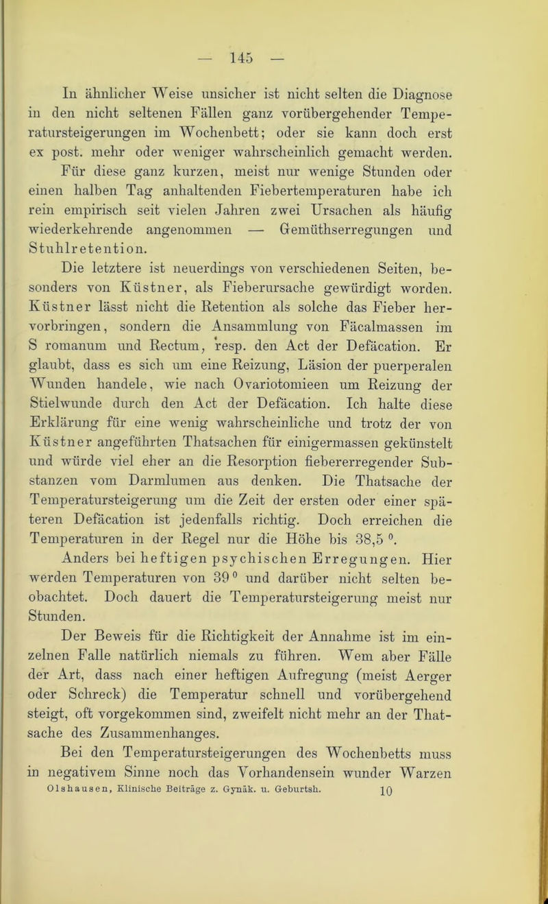 In ähnlicher Weise unsicher ist nicht selten die Diagnose in den nicht seltenen Fällen ganz vorübergehender Tempe- ratursteigerungen im Wochenbett; oder sie kann doch erst ex post, mehr oder weniger wahrscheinlich gemacht werden. Für diese ganz kurzen, meist nur wenige Stunden oder einen halben Tag anhaltenden Fiebertemperaturen habe ich rein empirisch seit vielen Jahren zwei Ursachen als häufig wiederkehrende angenommen — Gemüthserregungen und Stuhlretention. Die letztere ist neuerdings von verschiedenen Seiten, be- sonders von Ivüstner, als Fieberursache gewürdigt worden. Küstner lässt nicht die Retention als solche das Fieber her- vorbringen, sondern die Ansammlung von Fäcalmassen im S romanum und Rectum, resp. den Act der Defäcation. Er glaubt, dass es sich um eine Reizung, Läsion der puerperalen Wunden handele, wie nach Ovariotomieen um Reizung der Stielwunde durch den Act der Defäcation. Ich halte diese Erklärung für eine wenig wahrscheinliche und trotz der von Küstner angeführten Thatsachen für einigermassen gekünstelt und würde viel eher an die Resorption fiebererregender Sub- stanzen vom Darmlumen aus denken. Die Thatsache der Temperatursteigerung um die Zeit der ersten oder einer spä- teren Defäcation ist jedenfalls richtig. Doch erreichen die Temperaturen in der Regel nur die Höhe bis 38,5 °. Anders bei heftigen psychischen Erregungen. Hier werden Temperaturen von 39° und darüber nicht selten be- obachtet. Doch dauert die Temperatursteigerung meist nur Stunden. Der Beweis für die Richtigkeit der Annahme ist im ein- zelnen Falle natürlich niemals zu führen. Wem aber Fälle der Art, dass nach einer heftigen Aufregung (meist Aerger oder Schreck) die Temperatur schnell und vorübergehend steigt, oft vorgekommen sind, zweifelt nicht mehr an der That- sache des Zusammenhanges. Bei den Temperatursteigerungen des Wochenbetts muss in negativem Sinne noch das Vorhandensein wunder Warzen Olshausen, Klinische Beiträge z. Gynäk. u. Geburtsh.