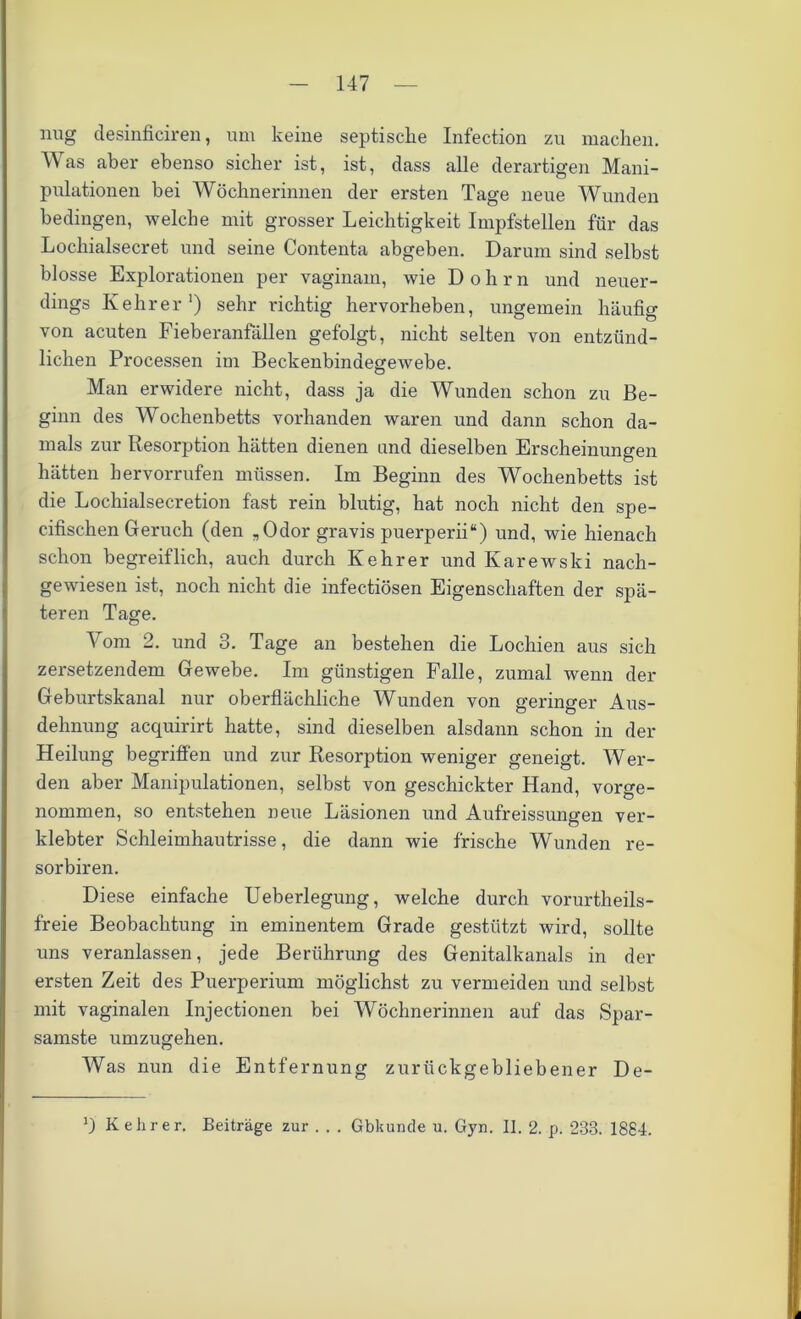 img desinficiren, um keine septische Infection zu machen. Was aber ebenso sicher ist, ist, dass alle derartigen Mani- pulationen bei Wöchnerinnen der ersten Tage neue Wunden bedingen, welche mit grosser Leichtigkeit Impfstellen für das Lochialsecret und seine Contenta abgeben. Darum sind selbst blosse Explorationen per vaginam, wie Dohrn und neuer- dings Kehrer1) sehr richtig hervorheben, ungemein häufig von acuten Fieberanfällen gefolgt, nicht selten von entzünd- lichen Processen im Beckenbindegewebe. Man erwidere nicht, dass ja die Wunden schon zu Be- ginn des Wochenbetts vorhanden waren und dann schon da- mals zur Resorption hätten dienen und dieselben Erscheinungen hätten hervorrufen müssen. Im Beginn des Wochenbetts ist die Locliialsecretion fast rein blutig, hat noch nicht den spe- cifischen Geruch (den „Odor gravis puerperii“) und, wie hienach schon begreiflich, auch durch Kehrer und Karewski nach- gewiesen ist, noch nicht die infectiösen Eigenschaften der spä- teren Tage. Vom 2. und 3. Tage an bestehen die Lochien aus sich zersetzendem Gewebe. Im günstigen Falle, zumal wenn der Geburtskanal nur oberflächliche Wunden von geringer Aus- dehnung acquirirt hatte, sind dieselben alsdann schon in der Heilung begriffen und zur Resorption weniger geneigt. Wer- den aber Manipulationen, selbst von geschickter Hand, vorge- nommen, so entstehen neue Läsionen und Aufreissungen ver- klebter Schleimhautrisse, die dann wie frische Wunden re- sorbiren. Diese einfache Ueberlegung, welche durch vorurteils- freie Beobachtung in eminentem Grade gestützt wird, sollte uns veranlassen, jede Berührung des Genitalkanals in der ersten Zeit des Puerperium möglichst zu vermeiden und selbst mit vaginalen Injectionen bei Wöchnerinnen auf das Spar- samste umzugehen. Was nun die Entfernung zurückgebliebener De- 0 Kehrer. Beiträge zur . . . Gbkunde u. Gyn. II. 2. p. 233. 1884.