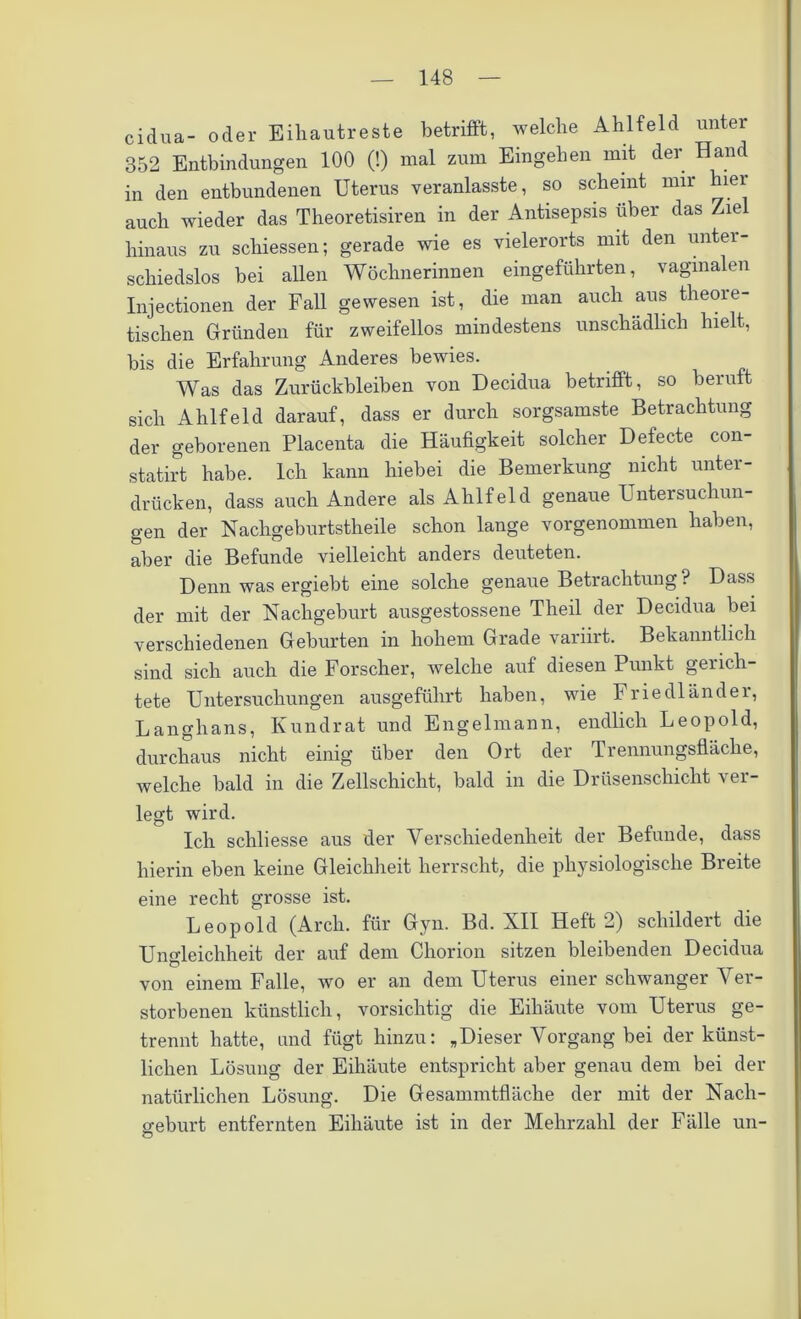 cidua- oder Eihautreste betrifft, welche Ahlfeld unter 352 Entbindungen 100 (!) mal zum Eingehen mit der Hand in den entbundenen Uterus veranlasste, so scheint mir hiei auch wieder das Theoretisiren in der Antisepsis über das Ziel hinaus zu schiessen; gerade wie es vielerorts mit den unter- schiedslos bei allen Wöchnerinnen eingeführten, vaginalen Injectionen der Fall gewesen ist, die man auch aus theore- tischen Gründen für zweifellos mindestens unschädlich hielt, bis die Erfahrung Anderes bewies. Was das Zurückbleiben von Decidua betrifft, so beruft sich Ahlfeld darauf, dass er durch sorgsamste Betrachtung der geborenen Placenta die Häufigkeit solcher Defecte con- statirt habe. Ich kann hiebei die Bemerkung nicht unter- drücken, dass auch Andere als Ahlfeld genaue Untersuchun- gen der Nachgeburtstheile schon lange vorgenommen haben, aber die Befunde vielleicht anders deuteten. Denn was ergiebt eine solche genaue Betrachtung? Dass der mit der Nachgeburt ausgestossene Theil der Decidua bei verschiedenen Geburten in hohem Grade variirt. Bekanntlich sind sich auch die Forscher, welche auf diesen Punkt gerich- tete Untersuchungen ausgeführt haben, wie Friedländer, Langhans, Kundrat und Engelmann, endlich Leopold, durchaus nicht einig über den Ort der Trennungsfläche, welche bald in die Zellschicht, bald in die Drüsenschicht ver- legt wird. Ich schliesse aus der Verschiedenheit der Befunde, dass hierin eben keine Gleichheit herrscht, die physiologische Breite eine recht grosse ist. Leopold (Arch. für Gyn. Bd. XII Heft 2) schildert die Ungleichheit der auf dem Chorion sitzen bleibenden Decidua von einem Falle, wo er an dem Uterus einer schwanger Ver- storbenen künstlich, vorsichtig die Eiliäute vom Uterus ge- trennt hatte, und fügt hinzu: „Dieser Vorgang bei der künst- lichen Lösung der Eihäute entspricht aber genau dem bei der natürlichen Lösung. Die Gesammtfläche der mit der Nach- geburt entfernten Eihäute ist in der Mehrzahl der Fälle un-