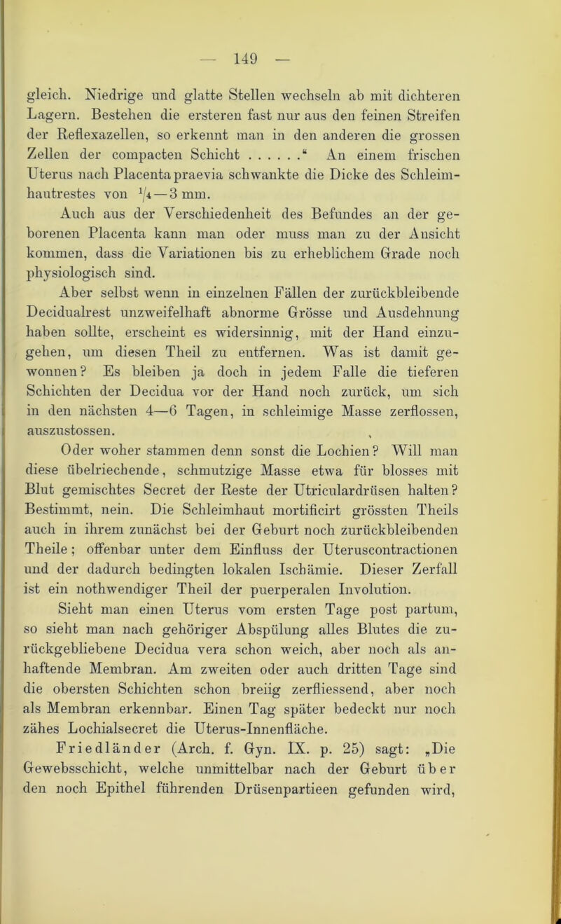 gleich. Niedrige und glatte Stellen wechseln ab mit dichteren Lagern. Bestehen die ersteren fast nur aus den feinen Streifen der Reflexazellen, so erkennt man in den anderen die grossen Zellen der compacten Schicht “ An einem frischen Uterus nach Placenta praevia schwankte die Dicke des Schleim- hautrestes von 1[i — 3 mm. Auch aus der Verschiedenheit des Befundes an der ge- borenen Placenta kann man oder muss man zu der Ansicht kommen, dass die Variationen bis zu erheblichem Grade noch physiologisch sind. Aber selbst wenn in einzelnen Fällen der zurückbleibende Decidualrest unzweifelhaft abnorme Grösse und Ausdehnung haben sollte, erscheint es widersinnig, mit der Hand einzu- gehen, um diesen Theil zu entfernen. Was ist damit ge- wonnen? Es bleiben ja doch in jedem Falle die tieferen Schichten der Decidua vor der Hand noch zurück, um sich in den nächsten 4—6 Tagen, in schleimige Masse zerflossen, auszustossen. Oder woher stammen denn sonst die Lochien? Will man diese übelriechende, schmutzige Masse etwa für blosses mit Blut gemischtes Secret der Reste der Utriculardriisen halten? Bestimmt, nein. Die Schleimhaut mortificirt grössten Theils auch in ihrem zunächst bei der Geburt noch zurückbleibenden Theile ; offenbar unter dem Einfluss der Uteruscontractionen und der dadurch bedingten lokalen Ischämie. Dieser Zerfall ist ein nothwendiger Theil der puerperalen Involution. Sieht man einen Uterus vom ersten Tage post partum, so sieht man nach gehöriger Abspülung alles Blutes die zu- rückgebliebene Decidua vera schon weich, aber noch als an- haftende Membran. Am zweiten oder auch dritten Tage sind die obersten Schichten schon breiig zerfliessend, aber noch als Membran erkennbar. Einen Tag später bedeckt nur noch zähes Lochialsecret die Uterus-Innenfläche. Friedländer (Arch. f. Gyn. IX. p. 25) sagt: „Die Gewebsschicht, welche unmittelbar nach der Geburt über den noch Epithel führenden Drüsenpartieen gefunden wird,