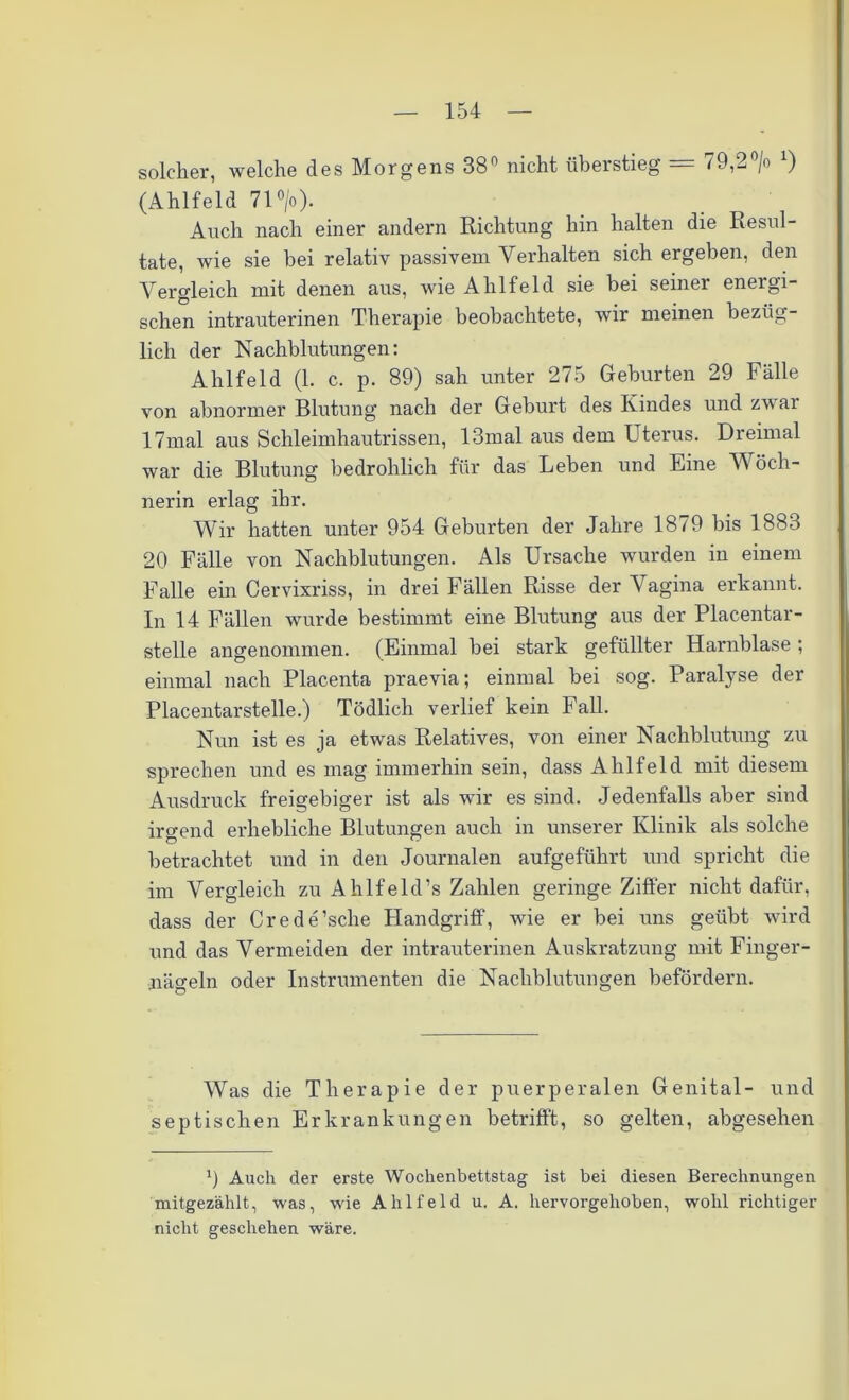 solcher, welche des Morgens 38n nicht überstieg 79,2 jo ) (Ahlfeld 71 °/o). Auch nach einer andern Richtung hin halten die Resul- tate, wie sie bei relativ passivem Verhalten sich ergeben, den Vergleich mit denen aus, wie Ahlfeld sie bei seiner eneigi- schen intrauterinen Therapie beobachtete, wir meinen bezüg- lich der Nachblutungen: Ahlfeld (1. c. p. 89) sah unter 275 Geburten 29 Fälle von abnormer Blutung nach der Gehurt des Kindes und zwai 17mal aus Schleimhautrissen, 13mal aus dem Uterus. Dreimal war die Blutung bedrohlich für das Leben und Eine Wöch- nerin erlag ihr. Wir hatten unter 954 Geburten der Jahre 1879 bis 1883 20 Fälle von Nachblutungen. Als Ursache wurden in einem Falle ein Cervixriss, in drei Fällen Risse der Vagina erkannt. In 14 Fällen wurde bestimmt eine Blutung aus der Placentar- stelle angenommen. (Einmal hei stark gefüllter Harnblase ; einmal nach Placenta praevia; einmal bei sog. Paralyse der Placentarstelle.) Tödlich verlief kein Fall. Nun ist es ja etwas Relatives, von einer Nachblutung zu sprechen und es mag immerhin sein, dass Ahlfeld mit diesem Ausdruck freigebiger ist als wir es sind. Jedenfalls aber sind iro-end erhebliche Blutungen auch in unserer Klinik als solche betrachtet und in den Journalen aufgeführt und spricht die im Vergleich zu Ahlfeld’s Zahlen geringe Ziffer nicht dafür, dass der Crede’sche Handgriff, wie er bei uns geübt wird und das Vermeiden der intrauterinen Auskratzung mit Finger- nägeln oder Instrumenten die Nachblutungen befördern. Was die Therapie der puerperalen Genital- und septischen Erkrankungen betrifft, so gelten, abgesehen 9 Auch der erste Wochenbettstag ist bei diesen Berechnungen mitgezählt, was, wie Ahlfeld u. A. hervorgehoben, wohl richtiger nicht geschehen wäre.