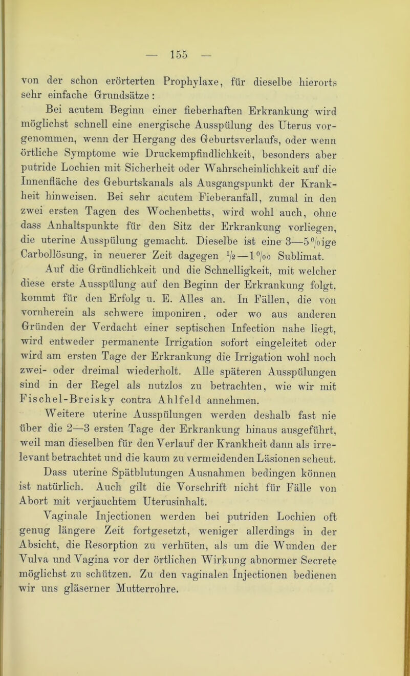 von der schon erörterten Prophylaxe, für dieselbe hierorts sehr einfache Grundsätze : Bei acutem Beginn einer fieberhaften Erkrankung wird möglichst schnell eine energische Ausspülung des Uterus vor- genommen, wenn der Hergang des Geburtsverlaufs, oder wenn örtliche Symptome wie Druckempfindlichkeit, besonders aber putride Lochien mit Sicherheit oder Wahrscheinlichkeit auf die Innenfläche des Geburtskanals als Ausgangspunkt der Krank- heit hinweisen. Bei sehr acutem Fieberanfall, zumal in den zwei ersten Tagen des Wochenbetts, wird wohl auch, ohne dass Anhaltspunkte für den Sitz der Erkrankung vorliegen, die uterine Ausspülung gemacht. Dieselbe ist eine 3—5°/oige Carbollösung, in neuerer Zeit dagegen ^2—l°/oo Sublimat. Auf die Gründlichkeit und die Schnelligkeit, mit welcher diese erste Ausspülung auf den Beginn der Erkrankung folgt, kommt für den Erfolg u. E. Alles an. In Fällen, die von vornherein als schwere imponiren, oder wo aus anderen Gründen der Verdacht einer septischen Infection nahe liegt, wird entweder permanente Irrigation sofort eingeleitet oder wird am ersten Tage der Erkrankung die Irrigation wohl noch zwei- oder dreimal wiederholt. Alle späteren Ausspülungen sind in der Regel als nutzlos zu betrachten, wie wir mit Fischel-Breisky contra Ahlfeld annehmen. Weitere uterine Ausspülungen werden deshalb fast nie über die 2—3 ersten Tage der Erkrankung hinaus ausgeführt, weil man dieselben für den Verlauf der Krankheit dann als irre- levantbetrachtet und die kaum zu vermeidenden Läsionen scheut. Dass uterine Spätblutungen Ausnahmen bedingen können ist natürlich. Auch gilt die Vorschrift nicht für Fälle von Abort mit verjauchtem Uterusinhalt. Vaginale Injectionen werden bei putriden Lochien oft genug längere Zeit fortgesetzt, weniger allerdings in der Absicht, die Resorption zu verhüten, als um die Wunden der Vulva und Vagina vor der örtlichen Wirkung abnormer Secrete möglichst zu schützen. Zu den vaginalen Injectionen bedienen wir uns gläserner Mutterrohre.