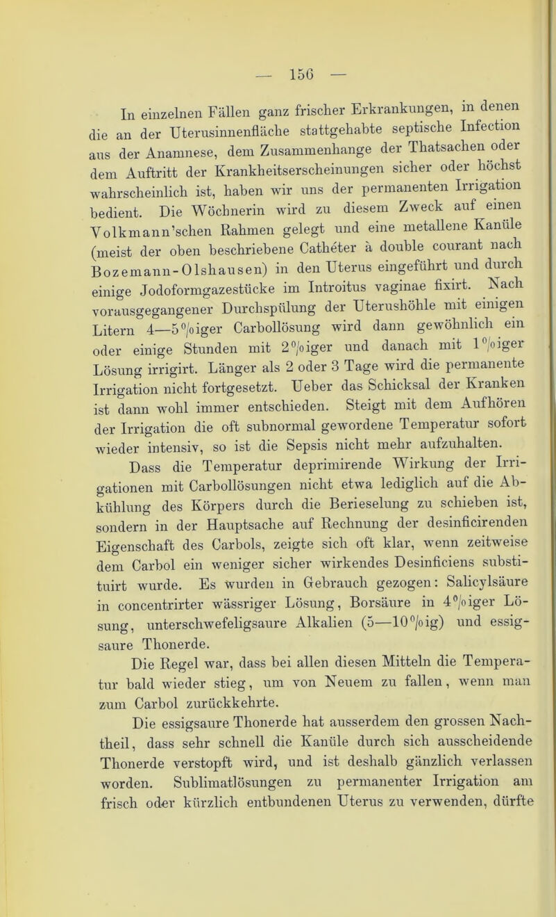 In einzelnen Fällen ganz frischer Erkrankungen, in denen die an der Uterusinnenfläche stattgehabte septische Infection aus der Anamnese, dem Zusammenhänge der Thatsachen oder dem Auftritt der Krankheitserscheinungen sicher oder höchst wahrscheinlich ist, haben wir uns der permanenten Irrigation bedient. Die Wöchnerin wird zu diesem Zweck auf einen V o 1 k m a n n ’schen Rahmen gelegt und eine metallene Kanüle (meist der oben beschriebene Catheter ä double courant nach Bozemann- Olshausen) in den Uterus eingeführt und durch einige Jodoformgazestücke im Introitus vaginae fixirt. Nach vorausgegangener Durchspülung der Uterushöhle mit einigen Litern 4—5°/oiger Carbollösung wird dann gewöhnlich ein oder einige Stunden mit 2°/oiger und danach mit 1 °oigei Lösung irrigirt. Länger als 2 oder 3 Tage wird die permanente Irrigation nicht fortgesetzt. Ueber das Schicksal dei Kianken ist dann wohl immer entschieden. Steigt mit dem Auf hören der Irrigation die oft subnormal gewordene Temperatur sofort wieder intensiv, so ist die Sepsis nicht mehr aufzuhalten. Dass die Temperatur deprimirende Wirkung der Irri- gationen mit Carboilösungen nicht etwa lediglich auf die Ab- kühlung des Körpers durch die Berieselung zu schieben ist, sondern in der Hauptsache auf Rechnung der desinficirenden Eigenschaft des Carbois, zeigte sich oft klar, wenn zeitweise dem Carbol ein weniger sicher wirkendes Desinficiens substi- tuirt wurde. Es wurden in Gebrauch gezogen: Salicylsäure in concentrirter wässriger Lösung, Borsäure in 4°/oiger Lö- sung, unterschwefeligsaure Alkalien (5—10 °/oig) und essig- saure Thonerde. Die Regel war, dass bei allen diesen Mitteln die Tempera- tur bald wieder stieg, um von Neuem zu fallen, wenn man zum Carbol zurückkehrte. Die essigsaure Thonerde hat ausserdem den grossen Nach- theil, dass sehr schnell die Kanüle durch sich ausscheidende Thonerde verstopft wird, und ist deshalb gänzlich verlassen worden. Sublimatlösungen zu permanenter Irrigation am frisch oder kürzlich entbundenen Uterus zu verwenden, dürfte