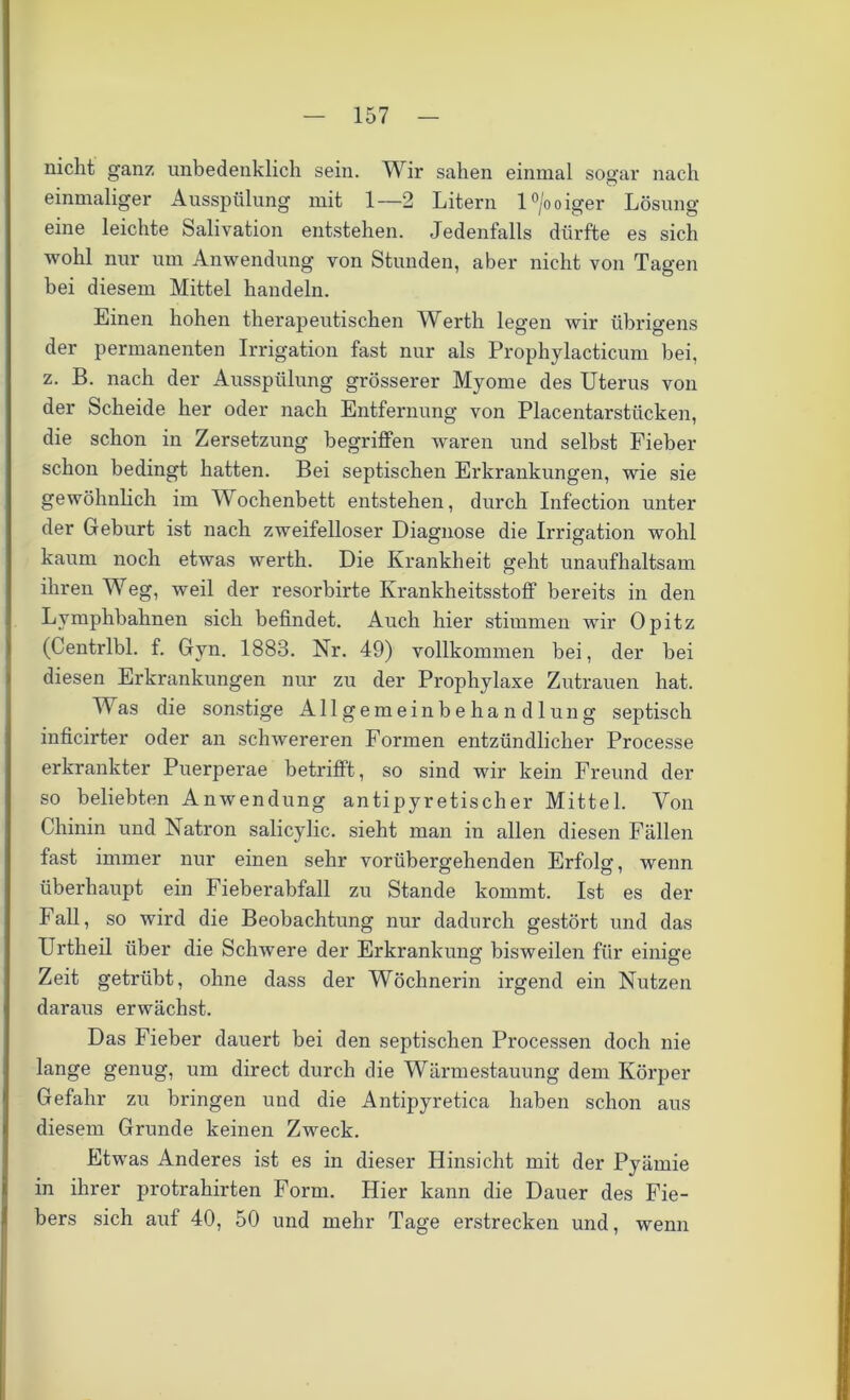 nicht ganz unbedenklich sein. Wir sahen einmal sogar nach einmaliger Ausspülung mit 1—2 Litern l°/ooiger Lösung eine leichte Salivation entstehen. Jedenfalls dürfte es sich wohl nur um Anwendung von Stunden, aber nicht von Tagen bei diesem Mittel handeln. Einen hohen therapeutischen Werth legen wir übrigens der permanenten Irrigation fast nur als Prophylacticum bei, z. B. nach der Ausspülung grösserer Myome des Uterus von der Scheide her oder nach Entfernung von Placentarstiicken, die schon in Zersetzung begriffen waren und selbst Fieber schon bedingt hatten. Bei septischen Erkrankungen, wie sie gewöhnlich im Wochenbett entstehen, durch Infection unter der Geburt ist nach zweifelloser Diagnose die Irrigation wohl kaum noch etwas werth. Die Krankheit geht unaufhaltsam ihren Weg, weil der resorbirte Krankheitsstoff bereits in den Lymphbalmen sich befindet. Auch hier stimmen wir Opitz (Centrlbl. f. Gyn. 1883. Nr. 49) vollkommen bei, der bei diesen Erkrankungen nur zu der Prophylaxe Zutrauen hat. Was die sonstige Allgemeinbehandlung septisch inficirter oder an schwereren Formen entzündlicher Processe erkrankter Puerperae betrifft, so sind wir kein Freund der so beliebten Anwendung antipyretischer Mittel. Von Chinin und Natron salicylic. sieht man in allen diesen Fällen fast immer nur einen sehr vorübergehenden Erfolg, wenn überhaupt ein Fieberabfall zu Stande kommt. Ist es der Fall, so wird die Beobachtung nur dadurch gestört und das Urtheil über die Schwere der Erkrankung bisweilen für einige Zeit getrübt, ohne dass der Wöchnerin irgend ein Nutzen daraus erwächst. Das Fieber dauert bei den septischen Processen doch nie lange genug, um direct durch die Wärmestauung dem Körper Gefahr zu bringen und die Antipyretica haben schon aus diesem Grunde keinen Zweck. Etwas Anderes ist es in dieser Hinsicht mit der Pyärnie in ihrer protrahirten Form. Hier kann die Dauer des Fie- bers sich auf 40, 50 und mehr Tage erstrecken und, wenn