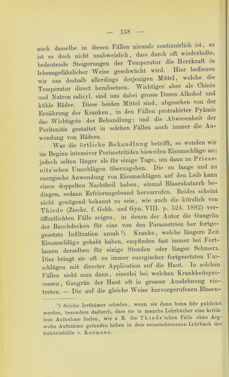 auch dasselbe in diesen Fällen niemals continuirlich ist, so ist es doch nicht unabweislich, dass durch oft wiederholte, bedeutende Steigerungen der Temperatur die Herzkraft m lebensgefährlicher Weise geschwächt wird. Hier bedienen wir uns deshalb allerdings derjenigen Mittel, welche die Temperatur direct herabsetzen. Wichtiger aber als Chmm und Natron salicyl. sind uns dabei grosse Dosen Alkohol und kühle Bäder. Diese beiden Mittel sind, abgesehen von der Ernährung der Kranken, in den Fällen protrahirter Pyamie das Wichtigste der Behandlung; und die Abwesenheit der Peritonitis gestattet in solchen Fällen auch immer die An- wendung von Bädern. Was die örtliche Behandlung betrifft, so wenden wir im Beginn intensiver Perimetritiden bisweilen Eisumschläge an; jedoch1 selten länger als für einige Tage, um dann zu Priess- nitz’schen Umschlägen überzugehen. Die zu lange und zu energische Anwendung von Eisumschlägen auf den Leib kann einen doppelten Nachtheil haben, einmal Blasenkatarrh be- dingen, sodann Erfrierungsbrand hervorrufen. Beides scheint nicht genügend bekannt zu sein, wie auch die kürzlich von Thiede (Ztschr. f. Gebh. und Gyn. VIII. p. 524. 1882) ver- öffentlichten Fälle zeigen, in denen der Autor die Gangrän der Bauchdecken für eine von den Parametrien her fortge- setzte Infiltration ansah '). Kranke, welche längere Zeit Eisumschläge gehabt haben, empfinden fast immer bei Fort- lassen derselben für einige Stunden oder länger Schmerz. Dies bringt sie oft zu immer energischer fortgesetzten Um- schlägen mit directer Application auf die Haut. In solchen Fällen sieht man dann, einerlei bei welchen Krankheitspro- cessen , Gangrän der Haut oft in grosser Ausdehnung ein- treten. — Die auf die gleiche Weise hervorgerufenen Blasen- i) Solche Irrthümer schaden, wenn sie dann bona fide publicirt werden, besonders dadurch, dass sie in manche Lehrbücher eine kritik- lose Aufnahme finden, wie z. B. die Thiede sehen Fälle ohne Arg- wohn Aufnahme gefunden haben in dem neuerschienenen Lehrbuch der Geburtshülfe v. Kor mann.