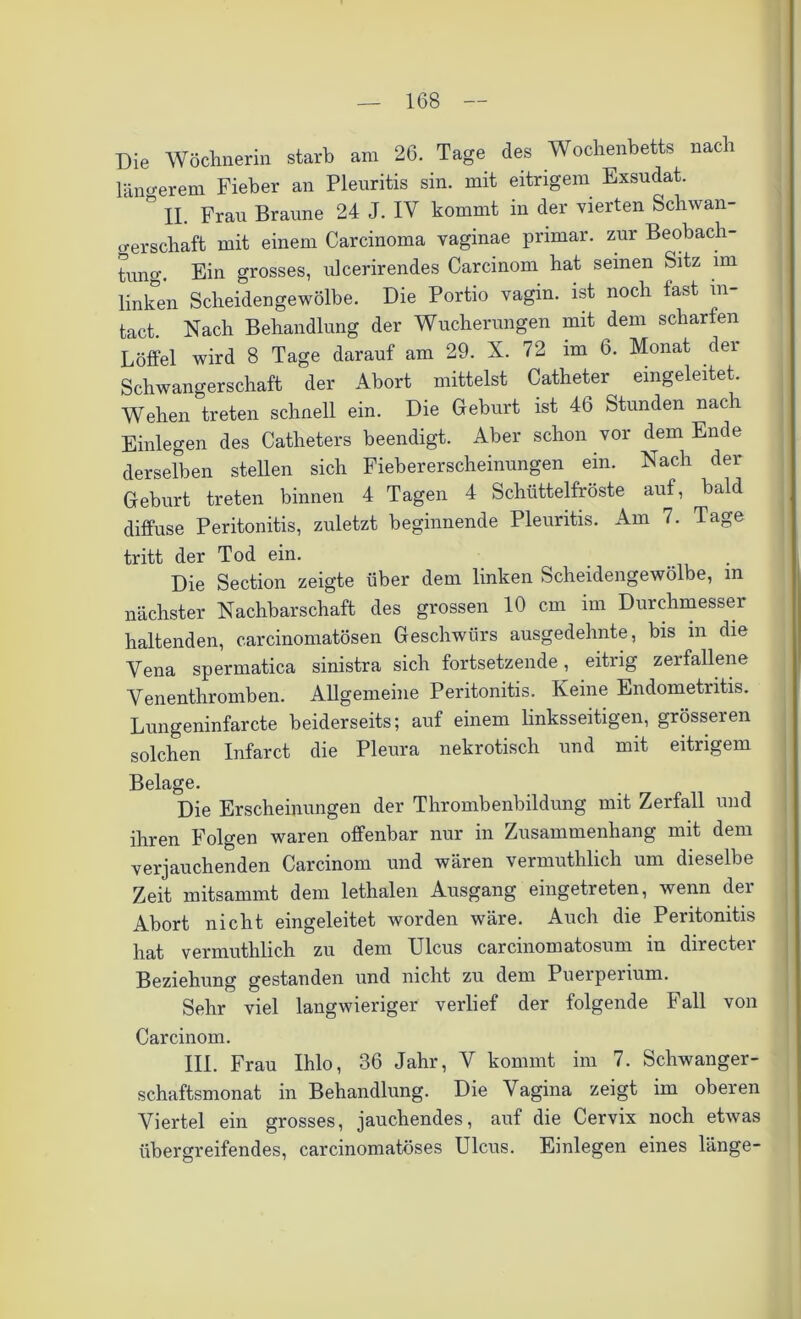 Die Wöchnerin starb am 26. Tage des Wochenbetts nach längerem Fieber an Pleuritis sin. mit eitrigem Exsudat. ° ii. Frau Braune 24 J. IV kommt in der vierten Schwan- gerschaft mit einem Carcinoma vaginae primär, zur Beobach- tung. Ein grosses, ulcerirendes Carcinom hat seinen Sitz im linken Scheidengewölbe. Die Portio vagin. ist noch fast m- tact. Nach Behandlung der Wucherungen mit dem scharfen Löffel wird 8 Tage darauf am 29. X. 72 im 6. Monat dei Schwangerschaft der Abort mittelst Catheter eingeleitet. Wehen treten schnell ein. Die Gehurt ist 46 Stunden nach Einlegen des Catlieters beendigt. Aber schon vor dem Ende derselben stellen sich Fiebererscheinungen ein. Nach der Gehurt treten binnen 4 Tagen 4 Schüttelfröste auf, bald diffuse Peritonitis, zuletzt beginnende Pleuritis. Am 7. Tage tritt der Tod ein. Die Section zeigte über dem linken Scheidengewölbe, m nächster Nachbarschaft des grossen 10 cm im Durchmesser haltenden, carcinomatösen Geschwürs ausgedehnte, bis in die Vena spermatica sinistra sich fortsetzende, eitrig zerfallene Venenthromben. Allgemeine Peritonitis. Keine Endometritis. Lungeninfarcte beiderseits; auf einem linksseitigen, grösseren solchen Infarct die Pleura nekrotisch und mit eitrigem Belage. Die Erscheinungen der Thrombenbildung mit Zerfall und ihren Folgen waren offenbar nur in Zusammenhang mit dem verjauchenden Carcinom und wären vermuthlich um dieselbe Zeit mitsammt dem lethalen Ausgang eingetreten, wenn dei Abort nicht eingeleitet worden wäre. Auch die Peritonitis hat vermuthlich zu dem Ulcus carcmomatosum in directei Beziehung gestanden und nicht zu dem Puerperium. Sehr viel langwieriger verlief der folgende Fall von Carcinom. III. Frau Ihlo, 36 Jahr, V kommt im 7. Schwanger- schaftsmonat in Behandlung. Die Vagina zeigt im oberen Viertel ein grosses, jauchendes, auf die Cervix noch etwas übergreifendes, carcinomatöses Ulcus. Einlegen eines länge-