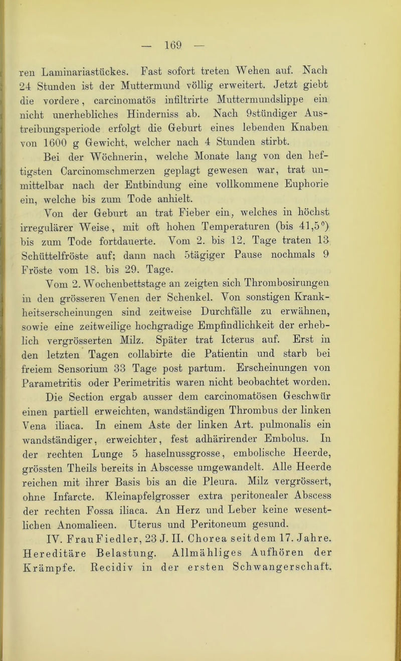 ren Laminariastückes. Fast sofort treten Wehen auf. Nach 24 Stunden ist der Muttermund völlig erweitert. Jetzt giebt die vordere, carcinomatös infiltrirte Muttermundslippe ein nicht unerhebliches Hinderniss ab. Nach 9stündiger Aus- treibungspei'iode erfolgt die Geburt eines lebenden Knaben von 1600 g Gewicht, welcher nach 4 Stunden stirbt. Bei der Wöchnerin, welche Monate lang von den hef- tigsten Carcinomschmerzen geplagt gewesen war, trat un- mittelbar nach der Entbindung eine vollkommene Euphorie ein, welche bis zum Tode anhielt. Von der Geburt an trat Fieber ein, welches in höchst irregulärer Weise, mit oft hohen Temperaturen (bis 41,5°) bis zum Tode fortdauerte. Vom 2. bis 12. Tage traten 13 Schüttelfröste auf; dann nach 5 tägiger Pause nochmals 9 Fröste vom 18. bis 29. Tage. Vom 2. Wochenbettstage an zeigten sich Thrombosirungen in den grösseren Venen der Schenkel. Von sonstigen Krank- heitserscheinungen sind zeitweise Durchfälle zu erwähnen, sowie eine zeitweilige hochgradige Empfindlichkeit der erheb- lich vergrösserten Milz. Später trat Icterus auf. Erst in den letzten Tagen collabirte die Patientin und starb bei freiem Sensorium 33 Tage post partum. Erscheinungen von Parametritis oder Perimetritis waren nicht beobachtet worden. Die Section ergab ausser dem carcinomatösen Geschwür einen partiell erweichten, wandständigen Thrombus der linken Vena iliaca. In einem Aste der linken Art. pulmonalis ein wandständiger, erweichter, fest adhärirender Embolus. In der rechten Lunge 5 haselnussgrosse, embolische Heerde, grössten Theils bereits in Abscesse umgewandelt. Alle Heerde reichen mit ihrer Basis bis an die Pleura. Milz vergrössert, ohne Infarcte. Kleinapfelgrosser extra peritonealer Abscess der rechten Fossa iliaca. An Herz und Leber keine wesent- lichen Anomalieen. Uterus und Peritoneum gesund. IV. Frau Fiedler, 23 J. II. Chorea seit dem 17. Jahre. Hereditäre Belastung. Allmähliges Aufhören der Krämpfe. Recidiv in der ersten Schwangerschaft.