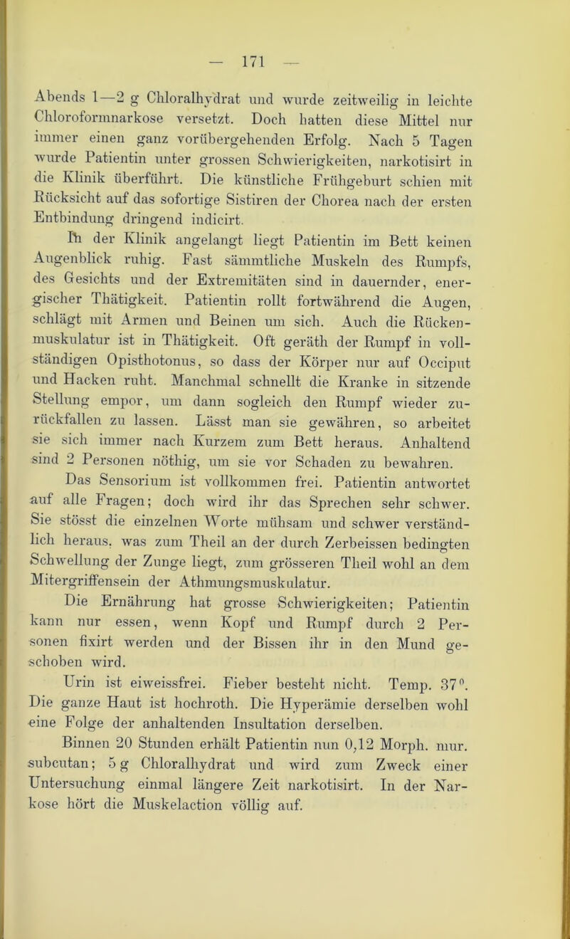 Abends 1—2 g Chloralhydrat und wurde zeitweilig in leichte Chloroformnarkose versetzt. Doch batten diese Mittel nur immer einen ganz vorübergehenden Erfolg. Nach 5 Tagen wurde Patientin unter grossen Schwierigkeiten, narkotisirt in die Klinik überführt. Die künstliche Frühgeburt schien mit Rücksicht auf das sofortige Sistiren der Chorea nach der ersten Entbindung dringend indicirt. Ih der Klinik angelangt liegt Patientin im Bett keinen Augenblick ruhig. Fast sämmtliche Muskeln des Rumpfs, des Gesichts und der Extremitäten sind in dauernder, ener- gischer Thätigkeit. Patientin rollt fortwährend die Augen, schlägt mit Armen und Beinen um sich. Auch die Rücken- muskulatur ist in Thätigkeit. Oft geräth der Rumpf in voll- ständigen Opisthotonus, so dass der Körper nur auf Occiput und Hacken ruht. Manchmal schnellt die Kranke in sitzende Stellung empor, um dann sogleich den Rumpf wieder zu- rückfallen zu lassen. Lässt man sie gewähren, so arbeitet sie sich immer nach Kurzem zum Bett heraus. Anhaltend sind 2 Personen nöthig, um sie vor Schaden zu bewahren. Das Sensorium ist vollkommen frei. Patientin antwortet auf alle Prägen; doch wird ihr das Sprechen sehr schwer. Sie stösst die einzelnen Worte mühsam und schwer verständ- lich heraus, was zum Theil an der durch Zerbeissen bedingten Schwellung der Zunge liegt, zum grösseren Theil wohl an dem Mitergriffensein der Athmungsmuskulatur. Die Ernährung hat grosse Schwierigkeiten; Patientin kann nur essen, wenn Kopf und Rumpf durch 2 Per- sonen fixirt. werden und der Bissen ihr in den Mund ge- schoben wird. Urin ist eiweissfrei. Fieber besteht nicht. Temp. 37n. Die ganze Haut ist hocliroth. Die Hyperämie derselben wohl eine Folge der anhaltenden Insultation derselben. Binnen 20 Stunden erhält Patientin nun 0;12 Morph, mur. subcutan; 5 g Chloralhydrat und wird zum Zweck einer Untersuchung einmal längere Zeit narkotisirt. In der Nar- kose hört die Muskelaction völlig auf. o