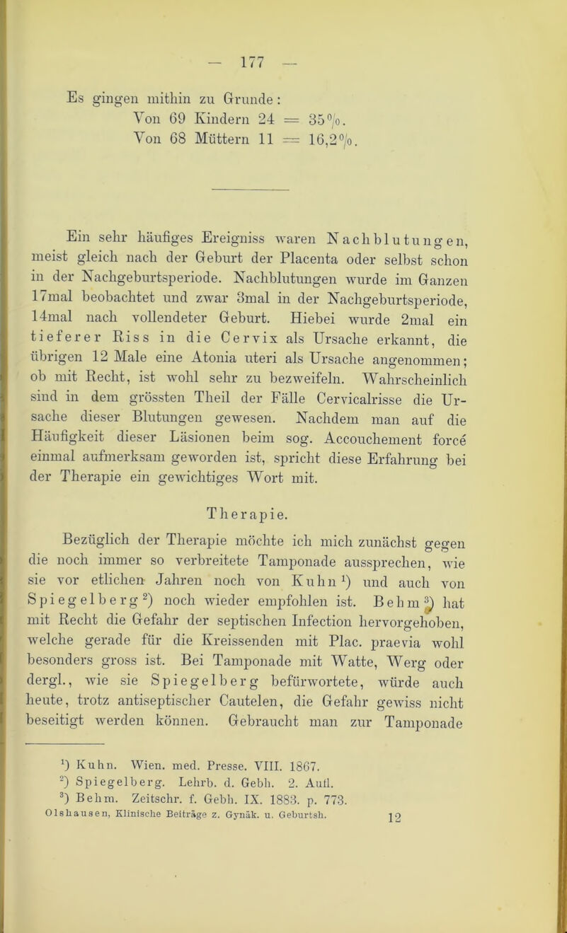 Es gingen mithin zu Grunde : Von 69 Kindern 24 = 35°/o. Von 68 Müttern 11 = 16,2 °/o. Ein sehr häufiges Ereigniss waren Nachblutungen, meist gleich nach der Geburt der Placenta oder selbst schon in der Nachgeburtsperiode. Nachblutungen wurde im Ganzen 17mal beobachtet und zwar 8mal in der Nachgeburtsperiode, 14mal nach vollendeter Geburt. Hiebei wurde 2mal ein tieferer Riss in die Cervix als Ursache erkannt, die übrigen 12 Male eine Atonia uteri als Ursache angenommen; ob mit Recht, ist wohl sehr zu bezweifeln. Wahrscheinlich sind in dem grössten Theil der Fälle Cervicalrisse die Ur- sache dieser Blutungen gewesen. Nachdem man auf die Häufigkeit dieser Läsionen beim sog. Accouchement force einmal aufmerksam geworden ist, spricht diese Erfahrung bei der Therapie ein gewichtiges Wort mit. Therapie. Bezüglich der Therapie möchte ich mich zunächst gegen die noch immer so verbreitete Tamponade aussprechen, wie sie vor etlichen Jahren noch von K u h n x) und auch von Spiegelberg * 2 3) noch wieder empfohlen ist. BebmJ) hat mit Recht die Gefahr der septischen Infection hervorgehoben, welche gerade für die Kreissenden mit Plac. praevia wohl besonders gross ist. Bei Tamponade mit Watte, Werg oder dergl., wie sie Spiegelberg befürwortete, würde auch heute, trotz antiseptischer Cautelen, die Gefahr gewiss nicht beseitigt werden können. Gebraucht man zur Tamponade 9 Kuhn. Wien. med. Presse. VIII. 1867. 2) Spiegelberg. Lelxrb. d. Gebh. 2. Auil. 3) Behm. Zeitschr. f. Gebli. IX. 1883. p. 773. Olsliausen, Klinische Beiträge z. Gynäk. u. Geburtsh. jq