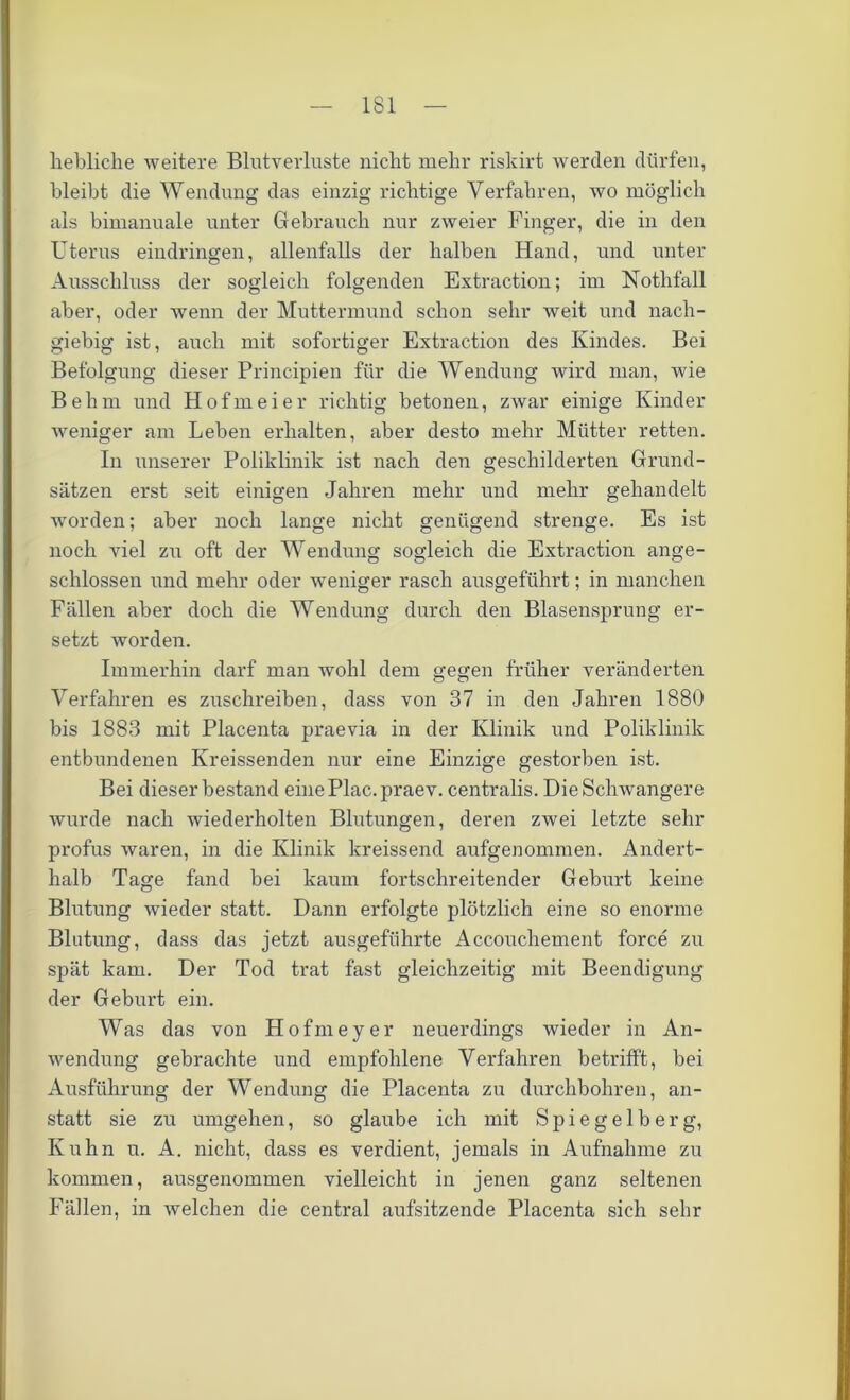 1S1 liebliche weitere Blutverluste nicht mehr riskirt werden dürfen, bleibt die Wendung das einzig richtige Verfahren, wo möglich als bimanuale unter Gebrauch nur zweier Finger, die in den Uterus eindringen, allenfalls der halben Hand, und unter Ausschluss der sogleich folgenden Extraction; im Nothfall aber, oder wenn der Muttermund schon sehr weit und nach- giebig ist, auch mit sofortiger Extraction des Kindes. Bei Befolgung dieser Principien für die Wendung wird man, wie Behm und Hofmeier richtig betonen, zwar einige Kinder weniger am Leben erhalten, aber desto mehr Mütter retten. In unserer Poliklinik ist nach den geschilderten Grund- sätzen erst seit einigen Jahren mehr und mehr gehandelt worden; aber noch lange nicht genügend strenge. Es ist noch viel zu oft der Wendung sogleich die Extraction ange- schlossen und mehr oder weniger rasch ausgeführt; in manchen Fällen aber doch die Wendung durch den Blasensprung er- setzt worden. Immerhin darf man wohl dem gegen früher veränderten Verfahren es zuschreiben, dass von 37 in den Jahren 1880 bis 1883 mit Placenta praevia in der Klinik und Poliklinik entbundenen Kreissenden nur eine Einzige gestorben ist. Bei dieser bestand einePlac.praev. centralis. Die Schwangere wurde nach wiederholten Blutungen, deren zwei letzte sehr profus waren, in die Klinik kreissend aufgenommen. Andert- halb Tage fand bei kaum fortschreitender Geburt keine Blutung wieder statt. Dann erfolgte plötzlich eine so enorme Blutung, dass das jetzt ausgeführte Accouchement force zu spät kam. Der Tod trat fast gleichzeitig mit Beendigung der Geburt ein. Was das von Hofmeyer neuerdings wieder in An- wendung gebrachte und empfohlene Verfahren betrifft, bei Ausführung der Wendung die Placenta zu durchbohren, an- statt sie zu umgehen, so glaube ich mit Spiegelberg, Kuhn u. A. nicht, dass es verdient, jemals in Aufnahme zu kommen, ausgenommen vielleicht in jenen ganz seltenen Fällen, in welchen die central aufsitzende Placenta sich sehr
