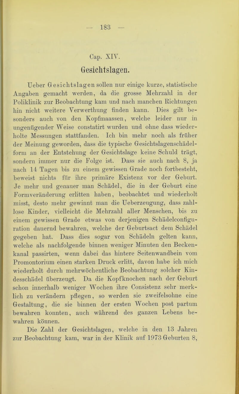 Cap. XIV. Gesichtslagen. Ueber Gesichtslagen sollen nur einige kurze, statistische Angaben gemacht werden, da die grosse Mehrzahl in der Poliklinik zur Beobachtung kam und nach manchen Richtungen hin nicht weitere Verwerthung finden kann. Dies gilt be- sonders auch von den Ivopfmaassen, welche leider nur in uno-eniio'ender Weise constatirt wurden und ohne dass wieder- holte Messungen stattfanden. Ich bin mehr noch als früher der Meinung geworden, dass die typische Gesichtslagenschädel- form an der Entstehung der Gesichtslage keine Schuld trägt, sondern immer nur die Folge ist. Dass sie auch nach 8, ja nach 14 Tagen bis zu einem gewissen Grade noch fortbesteht, beweist nichts für ihre primäre Existenz vor der Geburt. Je mehr und genauer man Schädel, die in der Geburt eine Formveränderung erlitten haben, beobachtet und wiederholt misst, desto mehr gewinnt man die Ueberzeugung, dass zahl- lose Kinder, vielleicht die Mehrzahl aller Menschen, bis zu einem gewissen Grade etwas von derjenigen Schädelconfigu- ration dauernd bewahren, welche der Geburtsact dem Schädel gegeben hat. Dass dies sogar von Schädeln gelten kann, welche als nachfolgende binnen weniger Minuten den Becken- kanal passirten, wenn dabei das hintere Seitenwandbein vom Promontorium einen starken Druck erlitt, davon habe ich mich wiederholt durch mehrwöchentliche Beobachtung solcher Kin- desschädel überzeugt. Da die Kopfknochen nach der Geburt schon innerhalb weniger Wochen ihre Consistenz sehr merk- lich zu verändern pflegen, so werden sie zweifelsohne eine Gestaltung, die sie binnen der ersten Wochen post partum bewahren konnten, auch während des ganzen Lebens be- wahren können. Die Zahl der Gesichtslagen, welche in den 13 Jahren zur Beobachtung kam, war in der Klinik auf 1973 Geburten 8,