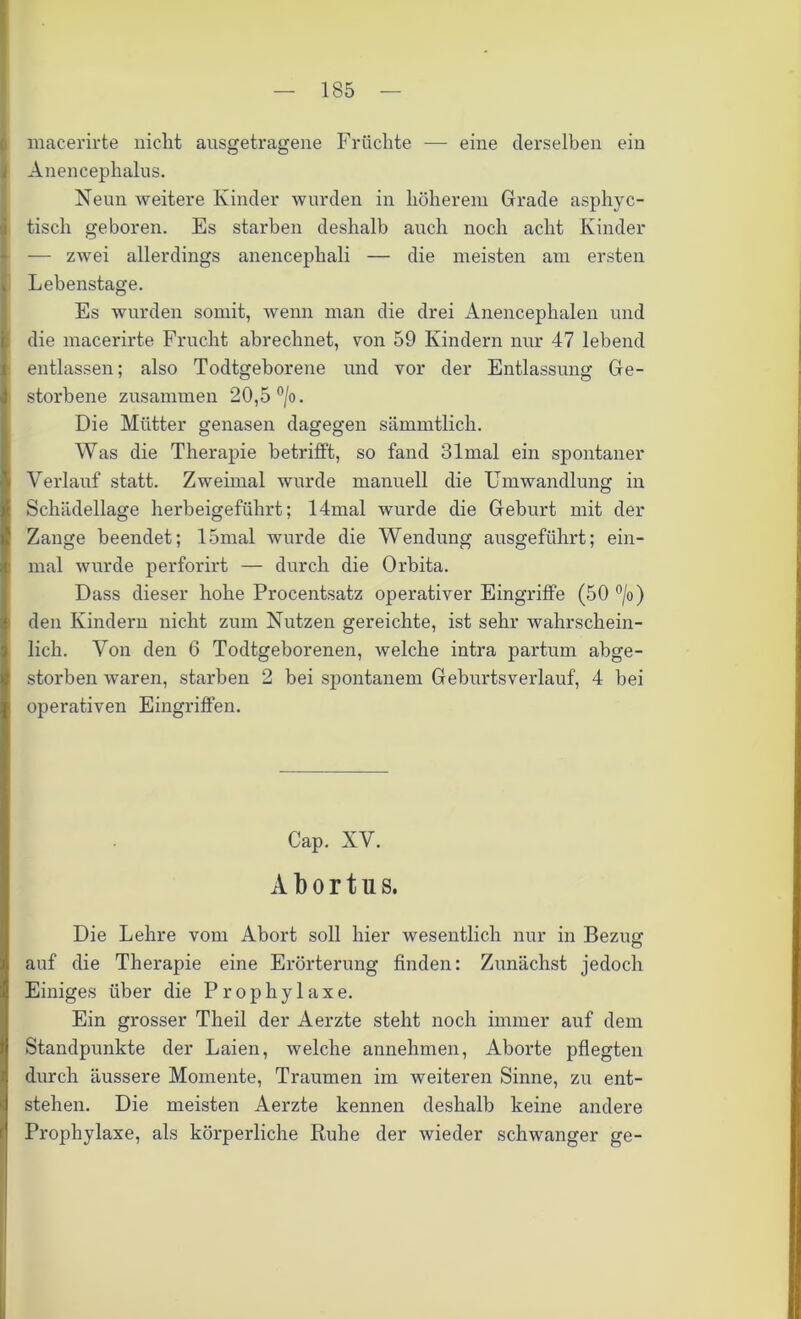 macerirte nicht ausgetragene Früchte — eine derselben ein Anencephalus. Neun weitere Kinder wurden in höherem Grade asphyc- tisch geboren. Es starben deshalb auch noch acht Kinder — zwei allerdings anencephali — die meisten am ersten Lebenstage. Es wurden somit, wenn man die drei Anencephalen und die macerirte Frucht abrechnet, von 59 Kindern nur 47 lebend entlassen; also Todtgeborene und vor der Entlassung Ge- storbene zusammen 20,5 °/o. Die Mütter genasen dagegen sämmtlich. Was die Therapie betrifft, so fand 31mal ein spontaner Verlauf statt. Zweimal wurde manuell die Umwandlung in Schädellage herbeigeführt; 14mal wurde die Geburt mit der Zange beendet; 15mal wurde die Wendung ausgeführt; ein- mal wurde perforirt — durch die Orbita. Dass dieser hohe Procentsatz operativer Eingriffe (50 °/o) den Kindern nicht zum Nutzen gereichte, ist sehr wahrschein- lich. Von den 6 Todtgeborenen, welche intra partum abge- storben waren, starben 2 bei spontanem Geburtsverlauf, 4 bei operativen Eingriffen. Cap. XV. A b o r t n s. Die Lehre vom Abort soll hier wesentlich nur in Bezüge o auf die Therapie eine Erörterung finden: Zunächst jedoch Einiges über die Prophylaxe. Ein grosser Theil der Aerzte steht noch immer auf dem Standpunkte der Laien, welche annehmen, Aborte pflegten durch äussere Momente, Traumen im weiteren Sinne, zu ent- stehen. Die meisten Aerzte kennen deshalb keine andere Prophylaxe, als körperliche Ruhe der wieder schwanger ge-