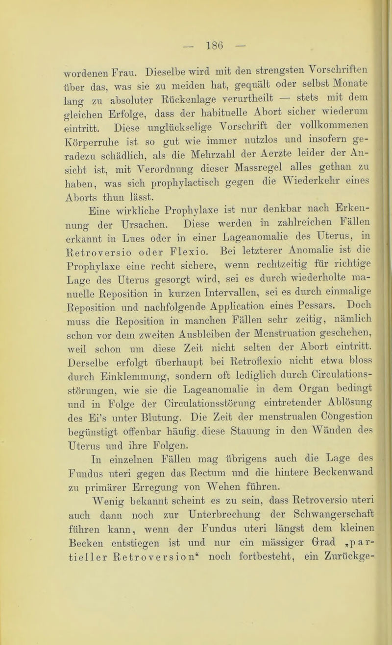 wordenen Frau. Dieselbe wird mit den strengsten Vorschriften über das, was sie zu meiden hat, gequält oder selbst Monate lang zu absoluter Rückenlage verurtheilt — stets mit dem gleichen Erfolge, dass der habituelle Abort sicher wiederum eintritt. Diese unglückselige Vorschrift der vollkommenen Körperruhe ist so gut wie immer nutzlos und insofern ge- radezu schädlich, als die Mehrzahl der Aerzte leider der An- sicht ist, mit Verordnung dieser Massregel alles getlian zu haben, was sich prophylactiscli gegen die Wiederkehr eines Aborts thun lässt. Eine wirkliche Prophylaxe ist nur denkbar nach Erken- nung der Ursachen. Diese werden in zahlreichen Fällen erkannt in Lues oder in einer Lageanomalie des Uteius, in Retroversio oder Flexio. Bei letzterer Anomalie ist die Prophylaxe eine recht sichere, wenn rechtzeitig für richtige Lage des Uterus gesorgt wird, sei es durch wiederholte ma- nuelle Reposition in kurzen Intervallen, sei es durch einmalige Reposition und nachfolgende Application eines Pessars. Doch muss die Reposition in manchen Fällen sehr zeitig, nämlich schon vor dem zweiten Ausbleiben der Menstruation geschehen, weil schon um diese Zeit nicht selten der Abort eintritt. Derselbe erfolgt überhaupt bei Retroflexio nicht etwa bloss durch Einklemmung, sondern oft lediglich durch Circulations- störungen, wie sie die Lageanomalie in dem Organ bedingt und in Folge der Circulationsstörung eintretender Ablösung des Ei’s unter Blutung. Die Zeit der menstrualen Cöngestion begünstigt offenbar häufig, diese Stauung in den Wänden des Uterus und ihre Folgen. In einzelnen Fällen mag übrigens auch die Lage des Fundus uteri gegen das Rectum und die hintere Beckenwand zu primärer Erregung von Wehen führen. Wenig bekannt scheint es zu sein, dass Retroversio uteri auch dann noch zur Unterbrechung der Schwangerschaft führen kann, wenn der Fundus uteri längst dem kleinen Becken entstiegen ist und nur ein mässiger Grad „par- tieller RetroVersion“ noch fortbesteht, ein Zurückge-