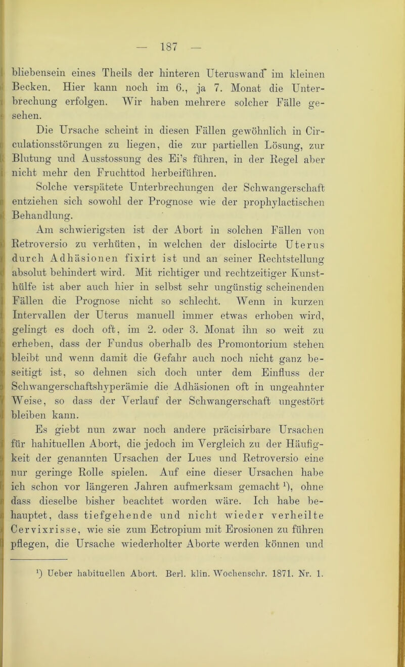 bliebensein eines Theils der hinteren Uteruswand* im kleinen Becken. Hier kann noch im 6., ja 7. Monat die Unter- brechung erfolgen. Wir haben mehrere solcher Fälle ge- f sehen. Die Ursache scheint in diesen Fällen gewöhnlich in Cir- culationsstörungen zu liegen, die zur partiellen Lösung, zur Blutung und Ausstossung des Ei’s führen, in der Regel aber nicht mehr den Fruchttod herbeiführen. Solche verspätete Unterbrechungen der Schwangerschaft entziehen sich sowohl der Prognose wie der prophylactischen Behandlung. Am schwierigsten ist der Abort in solchen Fällen von Retroversio zu verhüten, in welchen der dislocirte Uterus durch Adhäsionen fixirt ist und an seiner Rechtstellung absolut behindert wird. Mit richtiger und rechtzeitiger Kunst- o o hülfe ist aber auch hier in selbst sehr ungünstig scheinenden Fällen die Prognose nicht so schlecht. Wenn in kurzen Intervallen der Uterus manuell immer etwas erhoben wird, gelingt es doch oft, im 2. oder 3. Monat ihn so weit zu erheben, dass der Fundus oberhalb des Promontorium stehen bleibt und wenn damit die Gefahr auch noch nicht ganz be- seitigt ist, so dehnen sich doch unter dem Einfluss der Schwangerschaftshyperämie die Adhäsionen oft in ungeahnter Weise, so dass der Verlauf der Schwangerschaft ungestört bleiben kann. Es giebt nun zwar noch andere präcisirbare Ursachen für hahituellen Abort, die jedoch im Vergleich zu der Häufig- keit der genannten Ursachen der Lues und Retroversio eine nur geringe Rolle spielen. Amf eine dieser Ursachen habe ich schon vor längeren Jahren aufmerksam gemacht M, ohne dass dieselbe bisher beachtet worden wäre. Ich habe be- hauptet, dass tiefgehende und nicht wieder verheilte Cervixrisse, wie sie zum Ectropium mit Erosionen zu führen pflegen, die Ursache wiederholter Aborte werden können und *) Ueber habituellen Abort. Berl. klin. Wochenschr. 1871. Nr. 1.