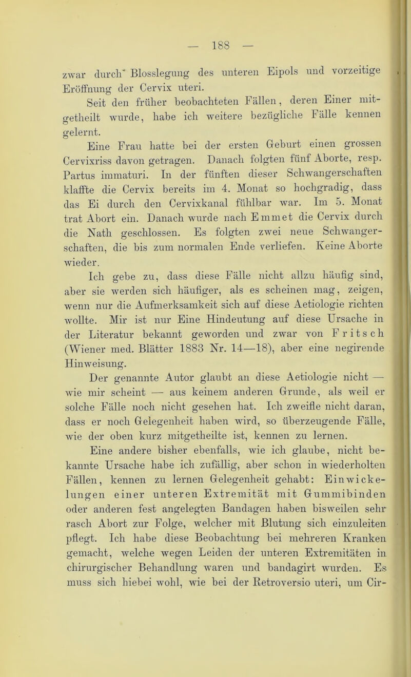 zwar durch* Blosslegung des unteren Eipols und vorzeitige Eröffnung der Cervix uteri. Seit den früher beobachteten Fällen, deren Einer mit- o-etheilt wurde, habe ich weitere bezügliche Fälle kennen Ö 7 gelernt. Eine Frau hatte hei der ersten Geburt einen grossen Cervixriss davon getragen. Danach folgten fünf Aborte, resp. Partus immaturi. In der fünften dieser Schwangerschaften klaffte die Cervix bereits im 4. Monat so hochgradig, dass das Ei durch den Cervixkanal fühlbar war. Im 5. Monat trat Abort ein. Danach wurde nach Emm et die Cervix durch die Nath geschlossen. Es folgten zwei neue Schwanger- schaften, die bis zum normalen Ende verliefen. Keine Aborte wieder. Ich gebe zu, dass diese Fälle nicht allzu häufig sind, aber sie werden sich häufiger, als es scheinen mag, zeigen, wenn nur die Aufmerksamkeit sich auf diese Aetiologie richten wollte. Mir ist nur Eine Hindeutung auf diese Ursache in der Literatur bekannt geworden und zwar von F ritsch (Wiener med. Blätter 1883 Nr. 14—18), aber eine negirende Hinweisung. Der genannte Autor glaubt an diese Aetiologie nicht —- wie mir scheint — aus keinem anderen Grunde, als weil er solche Fälle noch nicht gesehen hat. Ich zweifle nicht daran, dass er noch Gelegenheit haben wird, so überzeugende Fälle, wie der oben kurz mitgetheilte ist, kennen zu lernen. Eine andere bisher ebenfalls, wie ich glaube, nicht be- kannte Ursache habe ich zufällig, aber schon in wiederholten Fällen, kennen zu lernen Gelegenheit gehabt: Ein Wicke- lungen einer unteren Extremität mit Gummibinden oder anderen fest angelegten Bandagen haben bisweilen sehr rasch Abort zur Folge, welcher mit Blutung sich einzuleiten pflegt. Ich habe diese Beobachtung bei mehreren Kranken gemacht, welche wegen Leiden der unteren Extremitäten in chirurgischer Behandlung waren und bandagirt wurden. Es muss sich hiebei wohl, wie bei der Retroversio uteri, um Cir-