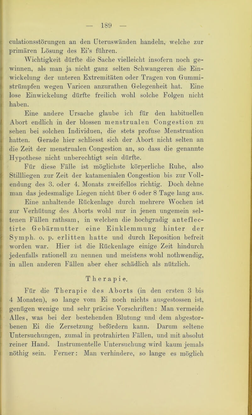 culationsstörungen an den Uteruswänden handeln, welche zur primären Lösung des Ei’s führen. Wichtigkeit dürfte die Sache vielleicht insofern noch ge- winnen, als man ja nicht ganz selten Schwangeren die Ein- wickelung der unteren Extremitäten oder Tragen von Gummi- strümpfen wegen Varicen anzurathen Gelegenheit hat. Eine lose Einwickelung dürfte freilich wohl solche Folgen nicht haben. Eine andere Ursache glaube ich für den habituellen Abort endlich in der blossen menstrualen Congestion zu sehen bei solchen Individuen, die stets profuse Menstruation hatten. Gerade hier schliesst sich der Abort nicht selten an die Zeit der menstrualen Congestion an, so dass die genannte Hypothese nicht unberechtigt sein dürfte. Für diese Fälle ist möglichste körperliche Ruhe, also Stillliegen zur Zeit der katamenialen Congestion bis zur Voll- endung des 3. oder 4. Monats zweifellos richtig. Doch dehne man das jedesmalige Liegen nicht über 6 oder 8 Tage lang aus. Eine anhaltende Rückenlage durch mehrere Wochen ist zur Verhütung des Aborts wohl nur in jenen ungemein sel- tenen Fällen rathsam, in welchen die hochgradig anteflec- tirte Gebärmutter eine Einklemmung hinter der Symph. o. p. erlitten hatte und durch Reposition befreit worden war. Hier ist die Rückenlage einige Zeit hindurch jedenfalls rationell zu nennen und meistens wohl nothwendig, in allen anderen Fällen aber eher schädlich als nützlich. Therapie. Für die Therapie des Aborts (in den ersten 3 bis 4 Monaten), so lange vom Ei noch nichts ausgestossen ist, genügen wenige und sehr präcise Vorschriften: Man vermeide Alles, was bei der bestehenden Blutung und dem abgestor- benen Ei die Zersetzung befördern kann. Darum seltene Untersuchungen, zumal in protrahirten Fällen, und mit absolut reiner Hand. Instrumentelle Untersuchung wird kaum jemals nöthig sein. Ferner: Man verhindere, so lange es möglich