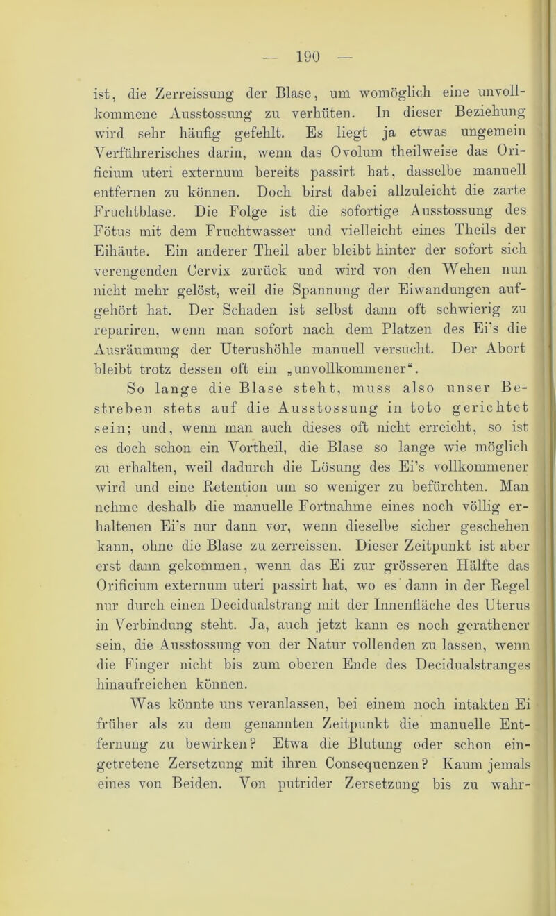 ist, die Zerreissung der Blase, um womöglich eine unvoll- kommene Ausstossung zu verhüten. In dieser Beziehung wird sehr häufig gefehlt. Es liegt ja etwas ungemein Verführerisches darin, wenn das 0volum theilweise das Ori- ficium uteri externum bereits passirt hat, dasselbe manuell entfernen zu können. Doch birst dabei allzuleicht die zarte Fruchtblase. Die Folge ist die sofortige Ausstossung des Fötus mit dem Fruchtwasser und vielleicht eines Theils der Eihäute. Ein anderer Tlieil aber bleibt hinter der sofort sich verengenden Cervix zurück und wird von den Wehen nun nicht mehr gelöst, weil die Spannung der Eiwandungen auf- gehört hat. Der Schaden ist selbst dann oft schwierig zu repariren, wenn man sofort nach dem Platzen des Ei’s die Ausräumung der Uterushöhle manuell versucht. Der Abort bleibt trotz dessen oft ein „unvollkommener“. So lange die Blase steht, muss also unser Be- streben stets auf die Ausstossung in toto gerichtet sein; und, wenn man auch dieses oft nicht erreicht, so ist es doch schon ein Vortheil, die Blase so lange wie möglich zu erhalten, weil dadurch die Lösung des Ei’s vollkommener wird und eine Retention um so weniger zu befürchten. Man nehme deshalb die manuelle Fortnahme eines noch völlig er- haltenen Ei’s nur dann vor, wenn dieselbe sicher geschehen kann, ohne die Blase zu zerreissen. Dieser Zeitpunkt ist aber erst dann gekommen, wenn das Ei zur grösseren Hälfte das Orificium externum uteri passirt hat, wo es dann in der Regel nur durch einen Decidualstrang mit der Innenfläche des Uterus in Verbindung steht. Ja, auch jetzt kann es noch geratliener sein, die Ausstossung von der Natur vollenden zu lassen, wenn die Finger nicht bis zum oberen Ende des Decidualstranges hinaufreichen können. Was könnte uns veranlassen, hei einem noch intakten Ei früher als zu dem genannten Zeitpunkt die manuelle Ent- fernung zu bewirken? Etwa die Blutung oder schon ein- getretene Zersetzung mit ihren Consequenzen? Kaum jemals eines von Beiden. Von putrider Zersetzung bis zu wahr-