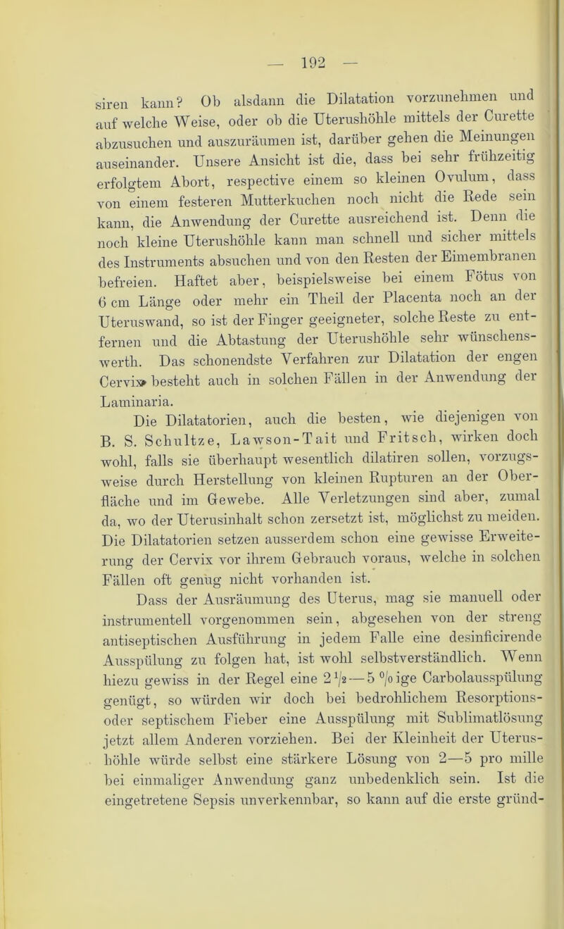 siren kann? Ob alsdann die Dilatation vorzunehmen und auf welche Weise, oder ob die Uterushöhle mittels der Curette abzusuchen und auszuräumen ist, darüber gehen die Meinungen auseinander. Unsere Ansicht ist die, dass bei sehr frühzeitig erfolgtem Abort, respective einem so kleinen Ovulum, dass von einem festeren Mutterkuchen noch nicht die Rede sein kann, die Anwendung der Curette ausreichend ist. Denn die noch kleine Uterushöhle kann man schnell und sicher mittels des Instruments absuchen und von den Resten der Eimembranen befreien. Haftet aber, beispielsweise bei einem Fötus von 6 cm Länge oder mehr ein Theil der Placenta noch an dei Uteruswand, so ist der Finger geeigneter, solche Reste zu ent- fernen und die Abtastung der Uterushöhle sehr wünscliens- werth. Das schonendste Verfahren zur Dilatation der engen Cervi» besteht auch in solchen Fällen in der Anwendung der Laminaria. Die Dilatatorien, auch die besten, wie diejenigen von B. S. Schnitze, Lawson-Tait und Fritsch, wirken doch wohl, falls sie überhaupt wesentlich dilatiren sollen, vorzugs- weise durch Herstellung von kleinen Rupturen an der Ober- fläche und im Gewebe. Alle Verletzungen sind aber, zumal da, wo der Uterusinhalt schon zersetzt ist, möglichst zu meiden. Die Dilatatorien setzen ausserdem schon eine gewisse Enveite- runcr der Cervix vor ihrem Gebrauch voraus, welche in solchen Fällen oft genug nicht vorhanden ist. Dass der Ausräumung des Uterus, mag sie manuell oder instrumentell vorgenommen sein, abgesehen von der streng antiseptischen Ausführung in jedem Falle eine desinficirende Ausspülung zu folgen hat, ist wohl selbstverständlich. Wenn hiezu gewiss in der Regel eine 2^2 — 5 °/oige Carbolausspülung genügt, so würden wir doch bei bedrohlichem Resorptions- oder septischem Fieber eine Ausspülung mit Sublimatlösung jetzt allem Anderen vorziehen. Bei der Kleinheit der Uterus- höhle würde selbst eine stärkere Lösung von 2—5 pro mille bei einmaliger Anwendung ganz unbedenklich sein. Ist die eingetretene Sepsis unverkennbar, so kann auf die erste gründ-