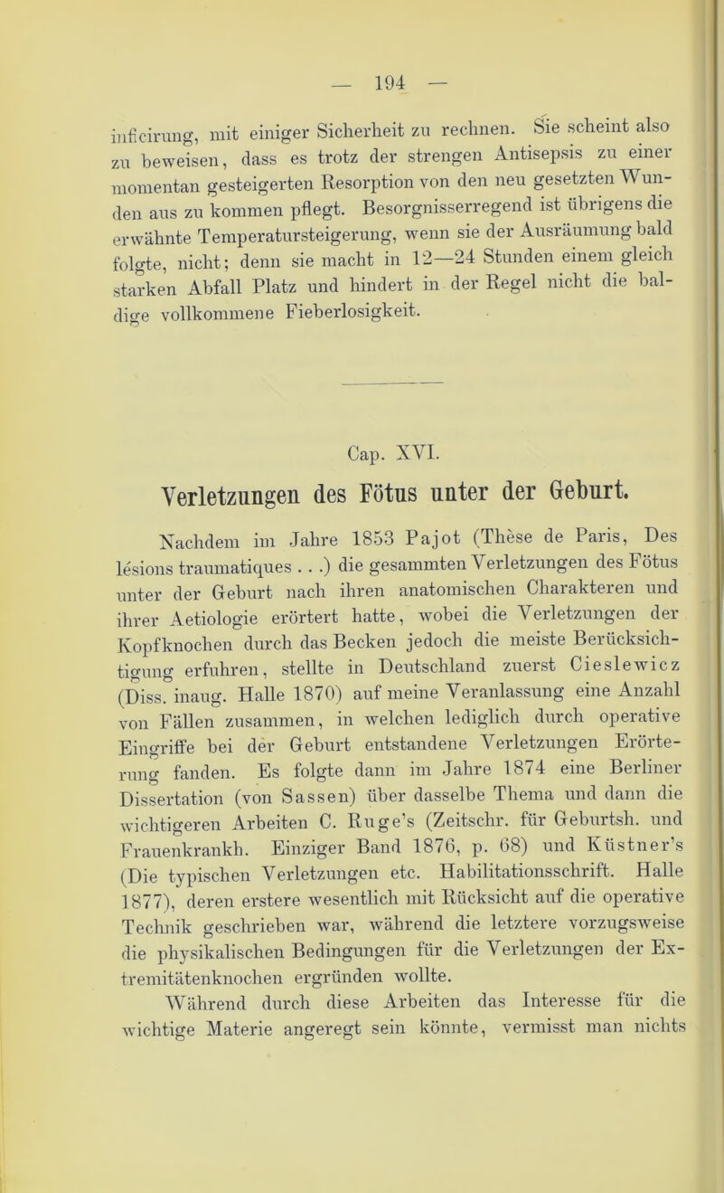 inficirung, mit einiger Sicherheit zu rechnen. Sie scheint also zu beweisen, dass es trotz der strengen Antisepsis zu einer momentan gesteigerten Resorption von den neu gesetzten Wun- den aus zu kommen pflegt. Besorgnisserregend ist übrigens die erwähnte Temperatursteigerung, wenn sie der Ausräumung bald folgte, nicht; denn sie macht in 12—24 Stunden einem gleich starken Abfall Platz und hindert in der Regel nicht die bal- dige vollkommene Fieberlosigkeit. Cap. XVI. Verletzungen des Fötus unter der Geburt. Nachdem im Jahre 1853 Pajot (These de Paris, Des lesions traumatiques .. .) die gesammten Verletzungen des Fötus unter der Geburt nach ihren anatomischen Charakteren und ihrer Aetiologie erörtert hatte, wobei die Verletzungen der Kopfknochen durch das Becken jedoch die meiste Berücksich- tigung erfuhren, stellte in Deutschland zuerst Cieslewicz (Diss. inaug. Halle 18/0) auf meine Veranlassung eine Anzahl von Fällen zusammen, in welchen lediglich durch operative Eingriffe bei der Geburt entstandene Verletzungen Erörte- rung fanden. Es folgte dann im Jahre 1874 eine Berliner Dissertation (von Sassen) über dasselbe Thema und dann die wichtigeren Arbeiten C. Ruge’s (Zeitschr. für Geburtsh. und Frauenkrankh. Einziger Band 1876, p. 68) und Küstner’s (Die typischen Verletzungen etc. Habilitationsschrift. Halle 1877), deren erstere wesentlich mit Rücksicht auf die operative Technik geschrieben war, während die letztere vorzugsweise die physikalischen Bedingungen für die Verletzungen der Ex- tremitätenknochen ergründen wollte. Während durch diese Arbeiten das Interesse für die wichtige Materie angeregt sein könnte, vermisst man nichts