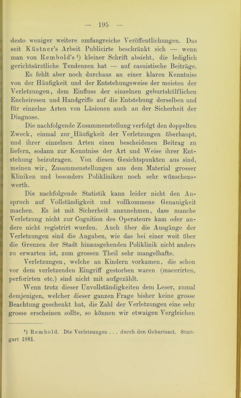 desto weniger weitere umfangreiche Veröffentlichungen. Das seit Küstner’s Arbeit Publicirte beschränkt sich — wenn man von Rembold's *) kleiner Schrift absieht, die lediglich gerichtsärztliche Tendenzen hat — auf casuistisclie Beiträge. Es fehlt aber noch durchaus an einer klaren Kenntniss von der Häufigkeit und der Entstehungsweise der meisten der Verletzungen, dem Einfluss der einzelnen geburtshiilflichen Encheii’esen und Handgriffe auf die Entstehung derselben und für einzelne Arten von Läsionen auch an der Sicherheit der Diagnose. Die nachfolgende Zusammenstellung verfolgt den doppelten Zweck, einmal zur Häufigkeit der Verletzungen überhaupt, und ihrer einzelnen Arten einen bescheidenen Beitrag zu liefern, sodann zur Kenntniss der Art und Weise ihrer Ent- stehung beizutragen. Von diesen Gesichtspunkten aus sind, meinen wir, Zusammenstellungen aus dem Material grosser Kliniken und besonders Polikliniken noch sehr wünschens- werth. Die nachfolgende Statistik kann leider nicht den An- spruch auf Vollständigkeit und vollkommene Genauigkeit machen. Es ist mit Sicherheit anzunehmen, dass manche Verletzung nicht zur Cognition des Operateurs kam oder an- dere nicht registrirt wurden. Auch über die Ausgänge der Verletzungen sind die Angaben, wie das bei einer weit über die Grenzen der Stadt hinausgehenden Poliklinik nicht anders zu erwarten ist, zum grossen Theil sehr mangelhafte. Verletzungen, welche an Kindern vorkamen, die schon vor dem verletzenden Eingriff gestorben waren (macerirten, perforirten etc.) sind nicht mit aufgezählt. Wenn trotz dieser Unvollständigkeiten dem Leser, zumal demjenigen, welcher dieser ganzen Frage bisher keine grosse Beachtung geschenkt hat, die Zahl der Verletzungen eine sein- grosse erscheinen sollte, so können wir etwaigen Vergleichen *) Rembold. Die Verletzungen . . . durch den Geburtsact. Stutt- gart 1881.