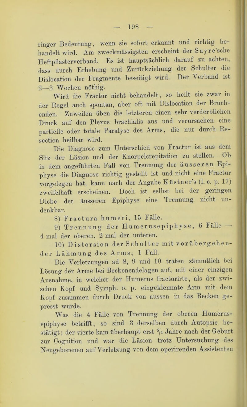 ringer Bedeutung, wenn sie sofort erkannt und riclitig be handelt wird. Ara zweckmässigsten erscheint der Sayre’sche Heftpflasterverband. Es ist hauptsächlich darauf zu achten, dass durch Erhebung und Zurückziehung der Schultei die Dislocation der Fragmente beseitigt wird. Der Verband ist 2—3 Wochen nöthig. Wird die Fractur nicht behandelt, so heilt sie zwar in der Regel auch spontan, aber oft mit Dislocation der Brück- enden. Zuweilen üben die letzteren einen sehr verderblichen Druck auf den Plexus brachialis aus und verursachen eine partielle oder totale Paralyse des Arms, die nur durch Re- section heilbar wird. Die Diagnose zum Unterschied von Fractur ist aus dem Sitz der Läsion und der Knorpelcrepitation zu stellen. Ob in dem angeführten Fall von Trennung der äusseren Epi- physe die Diagnose richtig gestellt ist und nicht eine Fractur Vorgelegen hat, kann nach der Angabe Küstner’s (1. c. p. 17) zweifelhaft erscheinen. Doch ist selbst bei der geringen Dicke der äusseren Epiphyse eine Trennung nicht un- denkbar. 8) Fractura hum er i, 15 Fälle. 9) Trennung der Humerusepiphyse, 6 Fälle — 4 mal der oberen, 2 mal der unteren. 10) Distorsion der Schulter mit vorübergehen- de r Lähmung des Arms, 1 Fall. Die Verletzungen ad 8, 9 und 10 traten sämmtlicli bei Lösung der Arme bei Beckenendelagen auf, mit einer einzigen Ausnahme, in welcher der Humerus fracturirte, als der zwi- schen Kopf und Symph. o. p. eingeklemmte Arm mit dem Kopf zusammen durch Druck von aussen in das Becken ge- presst wurde. Was die 4 Fälle von Trennung der oberen Humerus- epiphyse betrifft, so sind 3 derselben durch Autopsie be- stätigt; der vierte kam überhaupt erst 5/i Jahre nach der Geburt zur Cognition und war die Läsion trotz Untersuchung des Neugeborenen auf Verletzung von dem operirenden Assistenten