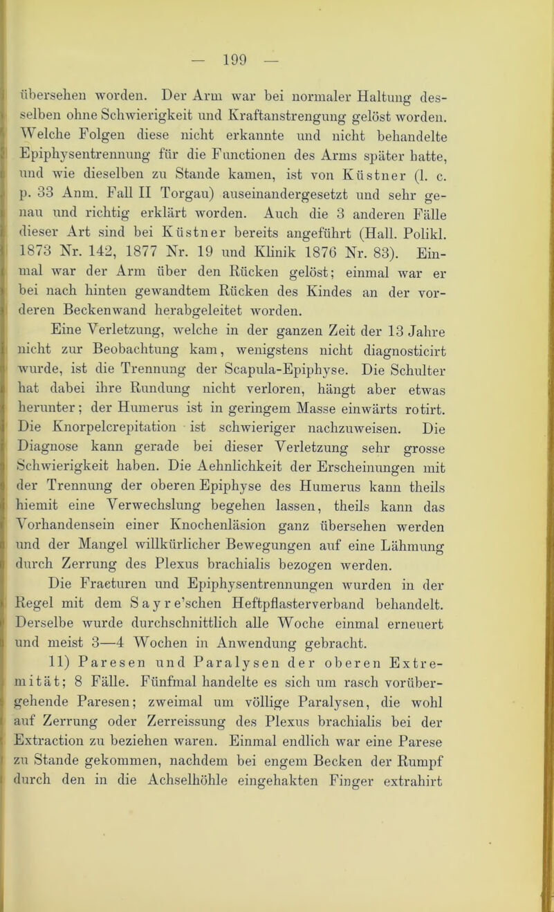 übersehen worden. Der Arm war bei normaler Haltung des- selben ohne Schwierigkeit und Kraftanstrengung gelöst worden. Welche Folgen diese nicht erkannte und nicht behandelte Epiphysentrennung für die Functionen des Arms später hatte, und wie dieselben zu Stande kamen, ist von Küstner (1. c. p. 33 Anm. Fall II Torgau) auseinandergesetzt und sehr ge- nau und richtig erklärt worden. Auch die 3 anderen Fälle dieser Art sind bei Küstner bereits angeführt (Hall. Polikl. 1873 Nr. 142, 1877 Nr. 19 und Klinik 1876 Nr. 83). Ein- mal war der Arm über den Rücken gelöst; einmal war er bei nach hinten gewandtem Rücken des Kindes an der vor- deren Beckenwand herabgeleitet worden. Eine Verletzung, welche in der ganzen Zeit der 13 Jahre nicht zur Beobachtung kam, wenigstens nicht diagnosticirt wurde, ist die Trennung der Scapula-Epiphyse. Die Schulter hat dabei ihre Rundung nicht verloren, hängt aber etwas herunter; der Humerus ist in geringem Masse einwärts rotirt. Die Knorpelcrepitation ist schwieriger nachzuweisen. Die Diagnose kann gerade bei dieser Verletzung sehr grosse Schwierigkeit haben. Die Aehnlichkeit der Erscheinungen mit der Trennung der oberen Epiphyse des Humerus kann theils hiemit eine Verwechslung begehen lassen, theils kann das Vorhandensein einer Knochenläsion ganz übersehen werden und der Mangel willkürlicher Bewegungen auf eine Lähmung durch Zerrung des Plexus brachialis bezogen werden. Die Fraeturen und Epiphysentrennungen wurden in der Regel mit dem S a y r e’schen Heftpflasterverband behandelt. Derselbe wurde durchschnittlich alle Woche einmal erneuert und meist 3—4 Wochen in Anwendung gebracht. 11) Paresen und Paralysen der oberen Extre- mität; 8 Fälle. Fünfmal handelte es sich um rasch vorüber- gehende Paresen; zweimal um völlige Paralysen, die wohl auf Zerrung oder Zerreissung des Plexus brachialis bei der Extraction zu beziehen waren. Einmal endlich war eine Parese zu Stande gekommen, nachdem bei engem Becken der Rumpf durch den in die Achselhöhle eingehakten Finger extrahirt