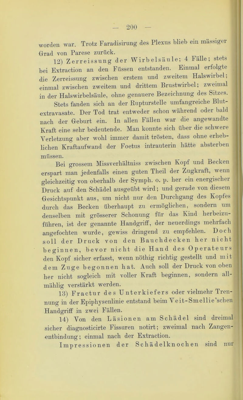 worden war. Trotz Faradisirung des Plexus blieb ein massiger Grad von Parese zurück. 12) Zerreissung der Wirbelsäule; 4 Fälle; stets bei Extraction an den Füssen entstanden. Einmal erfolgte die Zerreissung zwischen erstem und zweitem Halswirbel; einmal zwischen zweitem und drittem Brustwirbel; zweimal in der Halswirbelsäule, ohne genauere Bezeichnung des Sitzes. Stets fanden sich an der Rupturstelle umfangreiche Blut- extravasate. Der Tod trat entweder schon während oder bald nach der Geburt ein. In allen Fällen war die angewandte Kraft eine sehr bedeutende. Man konnte sich über die schwere Verletzung aber wohl immer damit trösten, dass ohne ei lieb- lichen Kraftaufwand der Foetus intrauterin hätte absterben müssen. Bei grossem Missverhältnis zwischen Kopf und Becken erspart man jedenfalls einen guten Theil der Zugkraft, wenn gleichzeitig von oberhalb der Symph. o. p. her ein energischei Druck auf den Schädel ausgeübt wird; und gerade von diesem Gesichtspunkt aus, um nicht nur den Durchgang des Kopfes durch das Becken überhaupt zu ermöglichen, sondern um denselben mit grösserer Schonung für das Kind herbeizu- führen, ist der genannte Handgriff, der neuerdings mehrfach angefochten wurde, gewiss dringend zu empfehlen. Doch soll der Druck von den B a u c li d e c k e n her nicht beginnen, bevor nicht die Hand des Operateurs den Kopf sicher erfasst, wenn nöthig richtig gestellt und mit dem Zuge begonnen hat. Auch soll der Druck von oben her nicht sogleich mit voller Kraft beginnen, sondern all- mählig verstärkt werden. 13) Fractur des Unterkiefers oder vielmehr Tren- nuno- in der Epiphysenlinie entstand beim Veit-Smellie’sclien Handgriff in zwei Fällen. 14) Von den Läsionen am Schädel sind dreimal sicher diagnosticirte Fissuren notirt; zweimal nach Zangen- entbindung ; einmal nach der Extraction. Impressionen der Schädelknochen sind nur