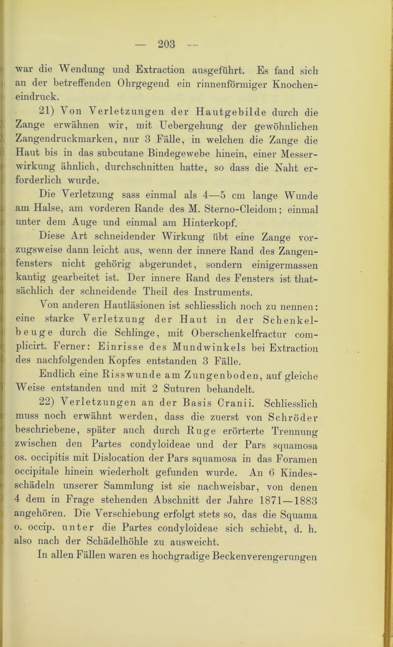 war die Wendung und Extraction ausgeführt. Es fand sich an der betreffenden Ohrgegend ein rinnenförmiger Knochen- eindruck. 21) Von Verlet zungen der Hautgebilde durch die Zange erwähnen wir, mit Uebergehung der gewöhnlichen Zangendruckmarken, nur 3 Fälle, in welchen die Zange die Haut bis in das subcutane Bindegewebe hinein, einer Messer- wirkung ähnlich, durchschnitten hatte, so dass die Naht er- forderlich wurde. Die Verletzung sass einmal als 4—5 cm lange Wunde am Halse, am vorderen Rande des M. Sterno-Cleidom; einmal unter dem Auge und einmal am Hinterkopf. Diese Art schneidender Wirkung übt eine Zange vor- zugsweise dann leicht aus, wenn der innere Rand des Zangen- fensters nicht gehörig abgerundet, sondern einigermassen kantig gearbeitet ist. Der innere Rand des Fensters ist that- sächlich der schneidende Theil des Instruments. Von anderen Hautläsionen ist schliesslich noch zu nennen: eine starke Verletzung der Haut in der Schenkel- beuge durch die Schlinge, mit Oberschenkelfractur com- plicirt. Ferner: Einrisse des Mundwinkels bei Extraction des nachfolgenden Kopfes entstanden 3 Fälle. Endlich eine Risswunde am Zungenboden, auf gleiche Weise entstanden und mit 2 Suturen behandelt. 22) Verletzungen an der Basis Cranii. Schliesslich muss noch erwähnt werden, dass die zuerst von Schröder beschriebene, später auch durch Rüge erörterte Trennung zwischen den Partes condyloideae und der Pars squamosa os. occipitis mit Dislocation der Pars squamosa in das Foramen occipitale hinein wiederholt gefunden wurde. An 6 Kindes- schädeln unserer Sammlung ist sie nachweisbar, von denen 4 dem in Frage stehenden Abschnitt der Jahre 1871 — 1883 angehören. Die Verschiebung erfolgt stets so, das die Squama Io. occip. unter die Partes condyloideae sich schiebt, d. h. also nach der Schädelhöhle zu ausweicht. In allen Fällen waren es hochgradige Beckenverengerungen