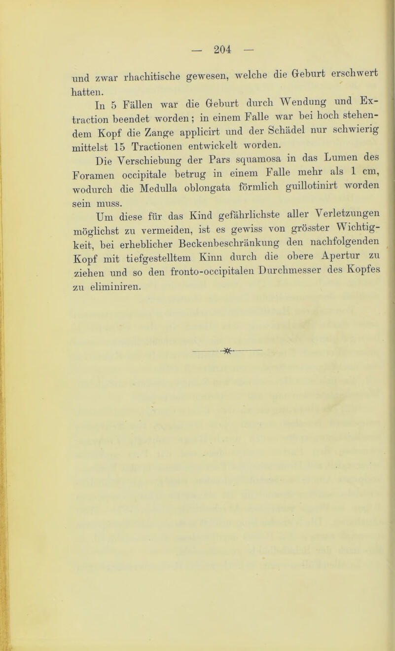 und zwar rhachitisehe gewesen, welche die Geburt erschwert hatten. In 5 Fällen war die Geburt durch Wendung und Ex- traction beendet worden; in einem Falle war bei hoch stehen- dem Kopf die Zange applicirt und der Schädel nur schwierig- mittelst 15 Tractionen entwickelt worden. Die Verschiebung der Pars squamosa in das Lumen des Foramen occipitale betrug in einem Falle mehr als 1 cm, wodurch die Medulla oblongata förmlich guillotinirt worden sein muss. Um diese für das Kind gefährlichste aller Verletzungen möglichst zu vermeiden, ist es gewiss von grösster W ichtig- keit, hei erheblicher Beckenbeschränkung den nachfolgenden Kopf mit tiefgestelltem Kinn durch die obere Apertur zu ziehen und so den fronto-occipitalen Durchmesser des Kopfes zu eliminiren.