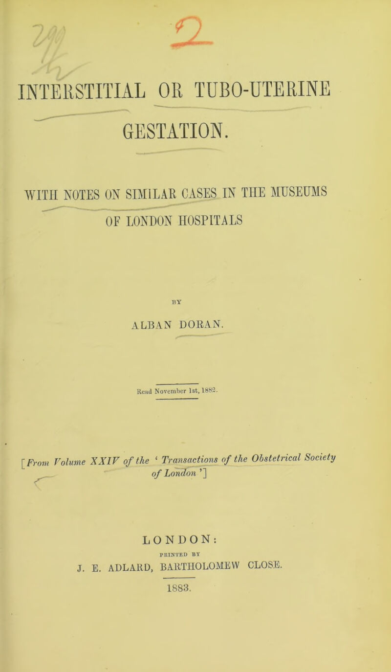 n- a. M INTERSTITIAL OR TUBO-UTERINE GESTATION. WITH NOTES ON SIMILAE^CASES IN THE MUSEUMS OF LONDON HOSPITALS ALBAN DORAN. Read November 1st, 1882. Volume XXIV of the ‘ Transactions of the Obstetrical Society of London ’] LONDON: PRINTED BY J. E. ADLARD, BARTHOLOMEW CLOSE. 1883.