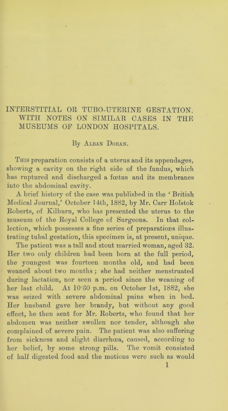 INTERSTITIAL OR TUBO-UTERINE GESTATION. WITH NOTES ON SIMILAR CASES IN THE MUSEUMS OF LONDON HOSPITALS. By Alban Doran. This preparation consists of a uterus and its appendages, Blowing a cavity on the right side of the fundus, which has ruptured and discharged a foetus and its membranes into the abdominal cavity. A brief history of the case was published in the ' British Medical Journal,’ October 14th, 1882, by Mr. Carr Holstok Roberts, of Kilburn, who has presented the uterus to the museum of the Royal College of Surgeons. In that col- lection, which possesses a fine series of preparations illus- trating tubal gestation, this specimen is, at present, unique. The patient was a tall and stout married woman, aged 32. Her two only children had been born at the full period, the youngest was fourteen months old, and had been weaned about two months ; she had neither menstruated during lactation, nor seen a period since the weaning of her last child. At 10'30 p.m. on October 1st, 1882, she was seized with severe abdominal pains when in bed. Her husband gave her brandy, but without any good effect, he then sent for Mr. Roberts, who found that her abdomen was neither swollen nor tender, although she complained of severe pain. The patient was also suffering from sickness and slight diarrhoea, caused, according to her belief, by some strong pills. The vomit consisted of half digested food and the motions were such as would