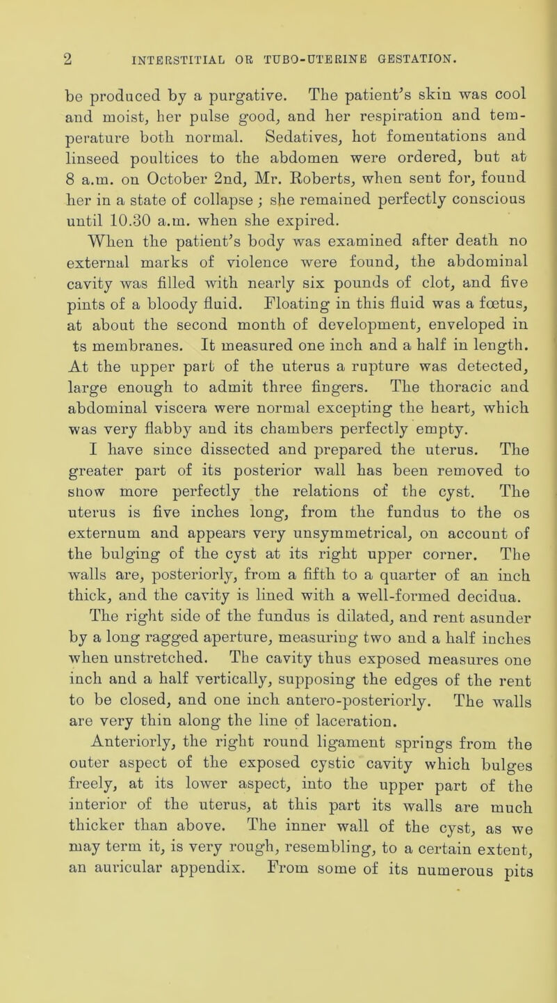 bo produced by a purgative. The patient^s skin was cool and moist, her pulse good, and her respiration and tem- perature both normal. Sedatives, hot fomentations and linseed poultices to the abdomen were ordered, but at 8 a.m. on October 2nd, Mr. Roberts, when sent for, found her in a state of collapse ; she remained perfectly conscious until 10.30 a.m. when she expired. When the patienRs body was examined after death no external marks of violence were found, the abdominal cavity was filled with nearly six pounds of clot, and five pints of a bloody fluid. Floating in this fluid was a foetus, at about the second month of development, enveloped in ts membranes. It measured one inch and a half in length. At the upper part of the uterus a rupture was detected, large enough to admit three fingers. The thoracic and abdominal viscera were normal excepting the heart, which was very flabby and its chambers perfectly empty. I have since dissected and prepared the uterus. The greater part of its posterior wall has been removed to show more perfectly the relations of the cyst. The uterus is five inches long, from the fundus to the os externum and appears very unsymmetrical, on account of the bulging of the cyst at its right upper corner. The walls are, posteriorly, from a fifth to a quarter of an inch thick, and the cavity is lined with a well-formed decidua. The right side of the fundus is dilated, and rent asunder by a long ragged aperture, measuring two and a half iuches when unstretched. The cavity thus exposed measures one inch and a half vertically, supposing the edges of the rent to be closed, and one inch antero-posteriorly. The walls are very thin along the line of laceration. Anteriorly, the right round ligament springs from the outer aspect of the exposed cystic cavity which bulges freely, at its lower aspect, into the upper part of the interior of the uterus, at this part its walls are much thicker than above. The inner wall of the cyst, as we may term it, is very rough, resembling, to a certain extent, an auricular appendix. From some of its numerous pits