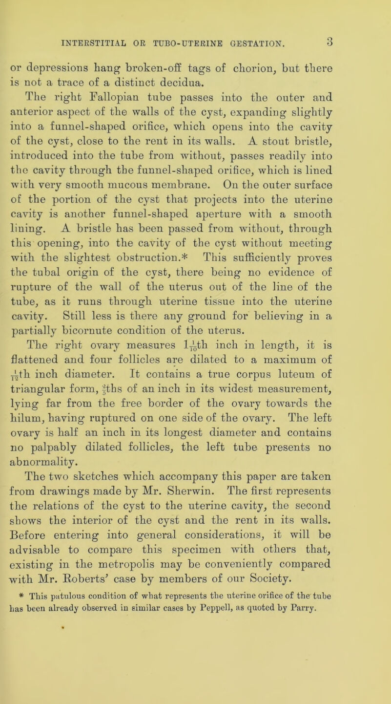 or depressions hang broken-oif tags of chorion^ but there is not a trace of a distinct decidua. The right Fallopian tube passes into the outer and anterior aspect of the walls of the cyst, expanding slightly into a funnel-shaped orifice, which opens into the cavity of the cyst, close to the rent in its walls. A stout bristle, introduced into the tube from without, passes readily into the cavity through the funnel-shaped orifice, which is lined with very smooth mucous membrane. On the outer surface of the portion of the cyst that projects into the uterine cavity is another funnel-shaped aperture with a smooth lining. A bristle has been passed from without, through this opening, into the cavity of the cyst withont meeting with the slightest obstruction.* This sufficiently proves the tubal origin of the cyst, there being no evidence of rupture of the wall of the uterus out of the line of the tube, as it runs through uterine tissue into the uterine cavity. Still less is there any ground for believing in a partially bicornute condition of the uterus. The right ovary measures 1-j^th inch in length, it is flattened and four follicles are dilated to a maximum of •jith inch diameter. It contains a true corpus luteum of triangular form, |ths of an inch in its widest measurement, lying far from the free border of the ovary towards the hilum, having ruptured on one side of the ovary. The left ovary is half an inch in its longest diameter and contains no palpably dilated follicles, the left tube presents no abnormality. The two sketches which accompany this paper are taken from drawings made by Mr. Sherwin. The first represents the relations of the cyst to the nterine cavity, the second shows the interior of the cyst and the rent in its walls. Before entering into general considerations, it will be advisable to compare this specimen with others that, existing in the metropolis may be conveniently compared with Mr. Roberts’ case by members of our Society. * This patulous condition of what represents the uterine orifice of the tube lias been already observed in similar cases by Peppell, as quoted by Parry.