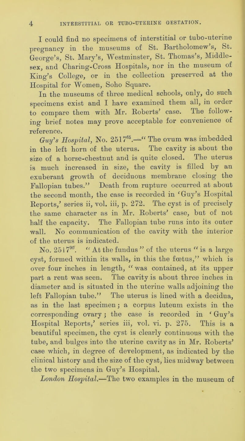 I could find no specimens of interstitial or tubo-uterine pregnancy in the museums of St. Bartholomew’s, St. George’s, St. Mary’s, Westminster, St. Thomas’s, Middle- sex, and Charing-Cross Hospitals, nor in the museum of King’s College, or in the collection preserved at the Hospital for Women, Soho Square. In the museums of three medical schools, only, do sucli specimens exist and I have examined them all, in order to compare them with Mr. Roberts’ case. The follow- ing brief notes may prove acceptable for convenience of reference. Gmfs Hospital, No. 2517*’l—“ Tbe ovum was imbedded in the left born of tbe uterus. The cavity is about the size of a horse-cbestnut and is quite closed. Tbe uterus is much increased in size, tbe cavity is filled by an exuberant growth of deciduous membrane closing tbe Fallopian tubes.” Death from rupture occurred at about tbe second month, tbe case is recorded in 'Guy’s Hospital Reports,’ series ii, vol. iii, p. 272. The cyst is of precisely the same character as in Mr. Roberts’ case, but of not half the capacity. The Fallopian tube runs into its outer wall. No communication of the cavity with the interior of tbe uterus is indicated. No. 2517^^.  At the fundus ” of the uterus  is a large cyst, formed within its walls, in this the foetus,” which is over four inches in length,  was contained, at its upper part a rent was seen. Tbe cavity is about three inches in diameter and is situated in tbe uterine walls adjoining tbe left Fallopian tube.” The uterus is lined with a decidua, as in tbe last specimen; a corpus luteum exists in tbe corresponding ovary; the case is recorded in ‘ Guy’s Hospital Reports,’ series iii, vol. vi. p. 275. This is a beautiful specimen, tbe cyst is clearly continuous with tbe tube, and bulges into the uterine cavity as in Mr. Roberts’ case which, in degree of development, as indicated by tbe clinical history and the size of tbe cyst, lies midway between the two specimens in Guy’s Hospital. London Hospital.—The two examples in tbe museum of