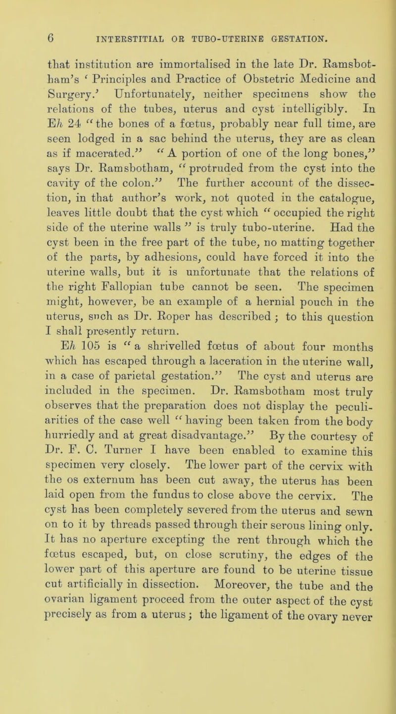 tliat institution are immortalised in the late Dr. Ramsbot- ham’s ‘ Principles and Practice of Obstetric Medicine and Surgery.^ Unfortunately, neither specimens show the relations of the tubes, uterus and cyst intelligibly. In E/i/ 24 “ the bones of a foetus, probably near full time, are seen lodged in a sac behind the uterus, they are as clean as if macei’ated.^^ “A. portion of one of the long bones,^^ says Dr. Ramsbotham, “protruded from the cyst into the cavity of the colon.The further account of the dissec- tion, in that author^s work, not quoted in the catalogue, leaves little doubt that the cyst which “ occupied the right side of the uterine walls is truly tubo-uterine. Had the cyst been in the free part of the tube, no mattiug together of the parts, by adhesions, could have forced it into the uterine walls, but it is unfortunate that the relations of the right Fallopian tube cannot be seen. The specimen might, however, be an example of a hernial pouch in the uterus, such as Dr. Roper has described ; to this question I shall presently return. E/i. 105 is “ a shrivelled foetus of about four months which has escaped through a laceration in the uterine wall, in a case of parietal gestation.” The cyst and uterus are included in the specimen. Dr. Ramsbotham most truly observes that the preparation does not display the peculi- arities of the case well “ having been taken from the body hurriedly and at great disadvantage.” By the courtesy of Dr. F. C. Turner I have been enabled to examine this specimen very closely. The lower part of the cervix with the os externum has been cut away, the uterus has been laid open from the fundus to close above the cervix. The cyst has been completely severed from the uterus and sewn on to it by threads passed through their serous lining only. It has no aperture excepting the rent through which the foetus escaped, but, on close scrutiny, the edges of the lower part of this aperture are found to be uterine tissue cut artificially in dissection. Moreover, the tube and the ovarian ligament proceed from the outer aspect of the cyst precisely as from a uterus; the ligament of the ovary never