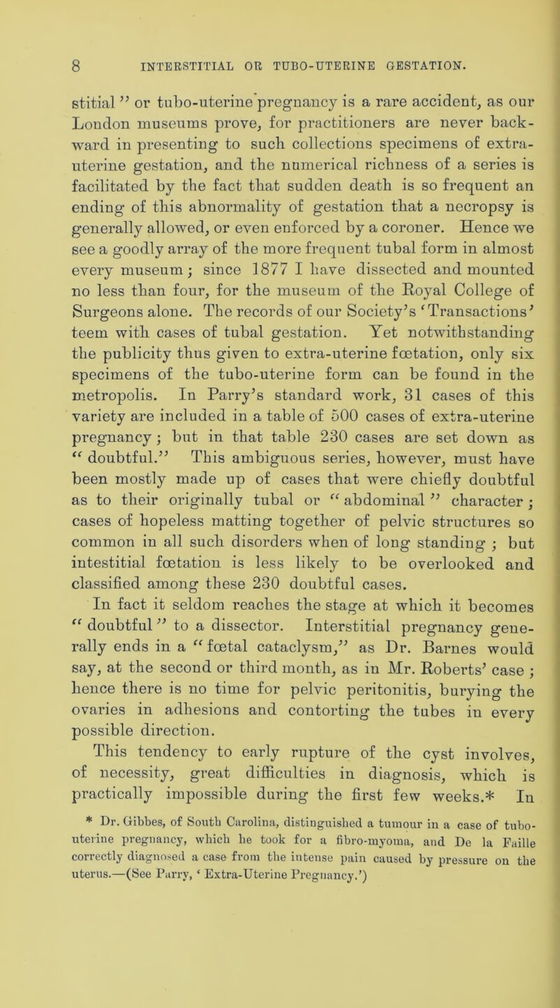 stitial ” or tubo-uterine pregnancy is a rare accident^ as our Loudon museums prove^ for practitioners are never back- ward in presenting to such collections specimens of extra- uterine gestation, and the numerical richness of a series is facilitated by the fact that sudden death is so frequent an ending of this abnormality of gestation that a necropsy is generally allowed, or even enforced by a coroner. Hence we see a goodly array of the more fi*equent tubal form in almost every museum ; since 1877 I have dissected and mounted no less than four, for the museum of the Royal College of Surgeons alone. The records of our Society’s ‘Transactions’ teem with cases of tubal gestation. Yet notwithstanding the publicity thus given to extra-uterine foetation, only six specimens of the tubo-uterine form can be found in the metropolis. In Parry’s standard work, 31 cases of this variety are included in a table of 500 cases of extra-uterine pregnancy ; but in that table 230 cases are set down as “ doubtful.” This ambiguous series, however, must have been mostly made up of cases that were chiefly doubtful as to their originally tubal or “ abdominal ” character ; cases of hopeless matting together of pelvic structures so common in all such disorders when of long standing ; but intestitial foetation is less likely to be overlooked and classified among these 230 doubtful cases. In fact it seldom reaches the stage at which it becomes “ doubtful ” to a dissector. Interstitial pregnancy gene- rally ends in a “foetal cataclysm,” as Dr. Barnes would say, at the second or third month, as in Mr. Roberts’ case ; hence there is no time for pelvic peritonitis, burying the ovai’ies in adhesions and contorting the tubes in every possible direction. This tendency to early rupture of the cyst involves, of necessity, great diflficulties in diagnosis, which is practically impossible during the first few weeks.* In * Dr. Gibbes, of South Carolina, distinguished a tumour in a case of tubo- uterine pregnancy, which he took for a fibro-myoma, and De la Faille correctly diagnosed a case from the intense pain caused by pressure on the uterus.—(See Parry, ‘ Extra-Uterine Pregnancy.’)