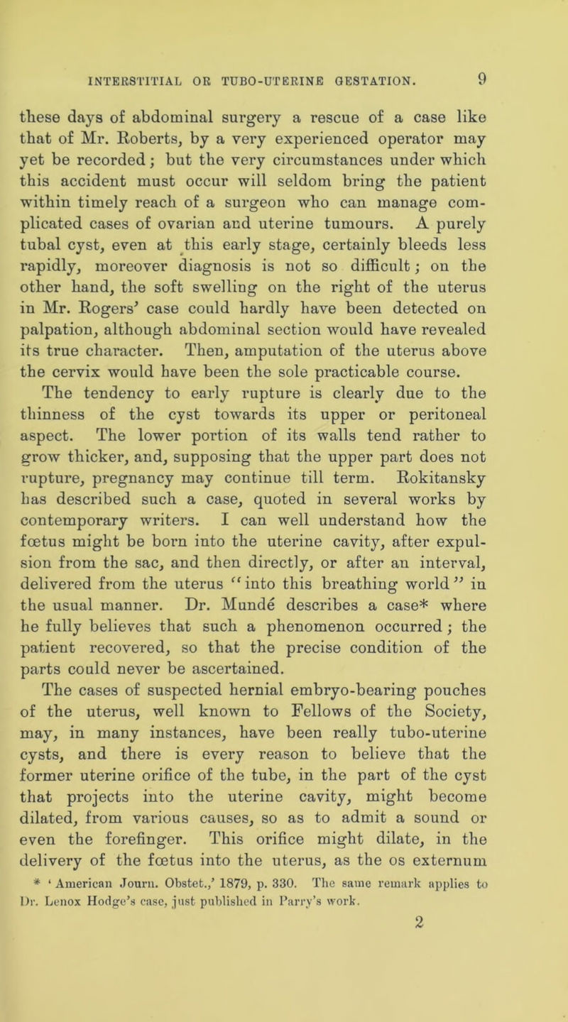 these days of abdominal surgery a rescue of a case like that of Mr. Roberts, by a very experienced operator may yet be recorded; but the very circumstances under which this accident must occur will seldom bring the patient within timely reach of a surgeon who can manage com- plicated cases of ovarian and uterine tumours. A purely tubal cyst, even at this early stage, certainly bleeds less rapidly, moreover diagnosis is not so difficult; on the other hand, the soft swelling on the right of the uterus in Mr. Rogers^ case could hardly have been detected on palpation, although abdominal section would have revealed its true character. Then, amputation of the uterus above the cervix would have been the sole practicable course. The tendency to early rupture is clearly due to the thinness of the cyst towards its upper or peritoneal aspect. The lower portion of its walls tend rather to grow thicker, and, supposing that the upper part does not rupture, pregnancy may continue till term. Rokitansky has described such a case, quoted in several works by contemporary writers. I can well understand how the foetus might be born into the utei’ine cavity, after expul- sion from the sac, and then directly, or after an interval, delivered from the uterus “ into this breathing world in the usual manner. Dr. Munde describes a case* where he fully believes that such a phenomenon occurred ; the patient recovered, so that the precise condition of the parts could never be ascertained. The cases of suspected hernial embryo-bearing pouches of the uterus, well known to Fellows of the Society, may, in many instances, have been really tubo-uterine cysts, and there is every reason to believe that the former uterine orifice of the tube, in the part of the cyst that projects into the uterine cavity, might become dilated, from vai’ious causes, so as to admit a sound or even the forefinger. This orifice might dilate, in the delivery of the foetus into the uterus, as the os externum * ‘ American Jourii. Obstet./ 1879, p. 330. The same remark applies to Dr. Lenox Hodge’s case, just published in Parry’s work. 2