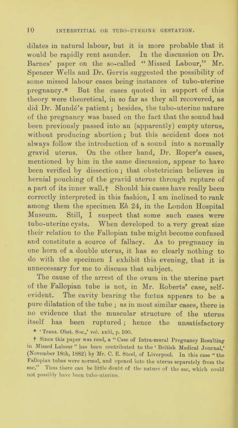 dilates iu natural labour, but it is more probable that it would be rapidly rent asunder. In the discussion on Dr. Barnes’ paper on the so-called “ Missed Labour,” Mr. Spencer Wells and Dr. Gervis suggested the possibility of some missed labour cases being instances of tubo-uterine pregnancy.* But the cases quoted in support of this theory were theoretical, in so far as they all recovered, as did Dr. Munde’s patient; besides, the tubo-uterine nature of the pregnancy was based on the fact that the sound had been previously passed into an (apparently) empty uterus, without producing abortion; but this accident does not always follow the introduction of a sound into a normally gravid uterus. On the other hand. Dr. Roper’s cases, mentioned by him in the same discussion, appear to have been verified by dissection; that obstetrician believes in hernial pouching of the gravid uterus through rupture of a part of its inner wall.f Should his cases have really been correctly interpreted in this fashion, I am inclined to rank among them the specimen EA- 24, in the London Hospital Museum. Still, I suspect that some such cases were tubo-uterine cysts. When developed to a very great size their relation to the Fallopian tube might become confused and constitute a source of fallacy. As to pregnancy in one horn of a double uterus, it has so clearly nothing to do with the specimen I exhibit this evening, that it is unnecessary for me to discuss that subject. The cause of the arrest of the ovum iu the uterine part of the Fallopian tube is not, in Mr. Roberts’ case, self- evident. The cavity bearing the foetus appears to be a pure dilatation of the tube ; as iu most similar cases, there is no evidence that the muscular structure of the uterus itself has been ruptured ; hence the unsatisfactory * ‘ Trans. Obst. Soc./ vol. xxiii, p. 100. t Since this paper was read, a “ Case of Intra-mural Pregnancy Resulting in Missed Labour ” has been contributed to the ‘ British Medical Journal,’ (November 18th, 1882) by Mr. C. E. Steel, of Liverpool. In this case “the Fallopian tubes were normal, and opened into the uterus separately from the sac.” Tlius there can be little doubt of the nature of the sac, which could not possilily have been tubo-uterine.