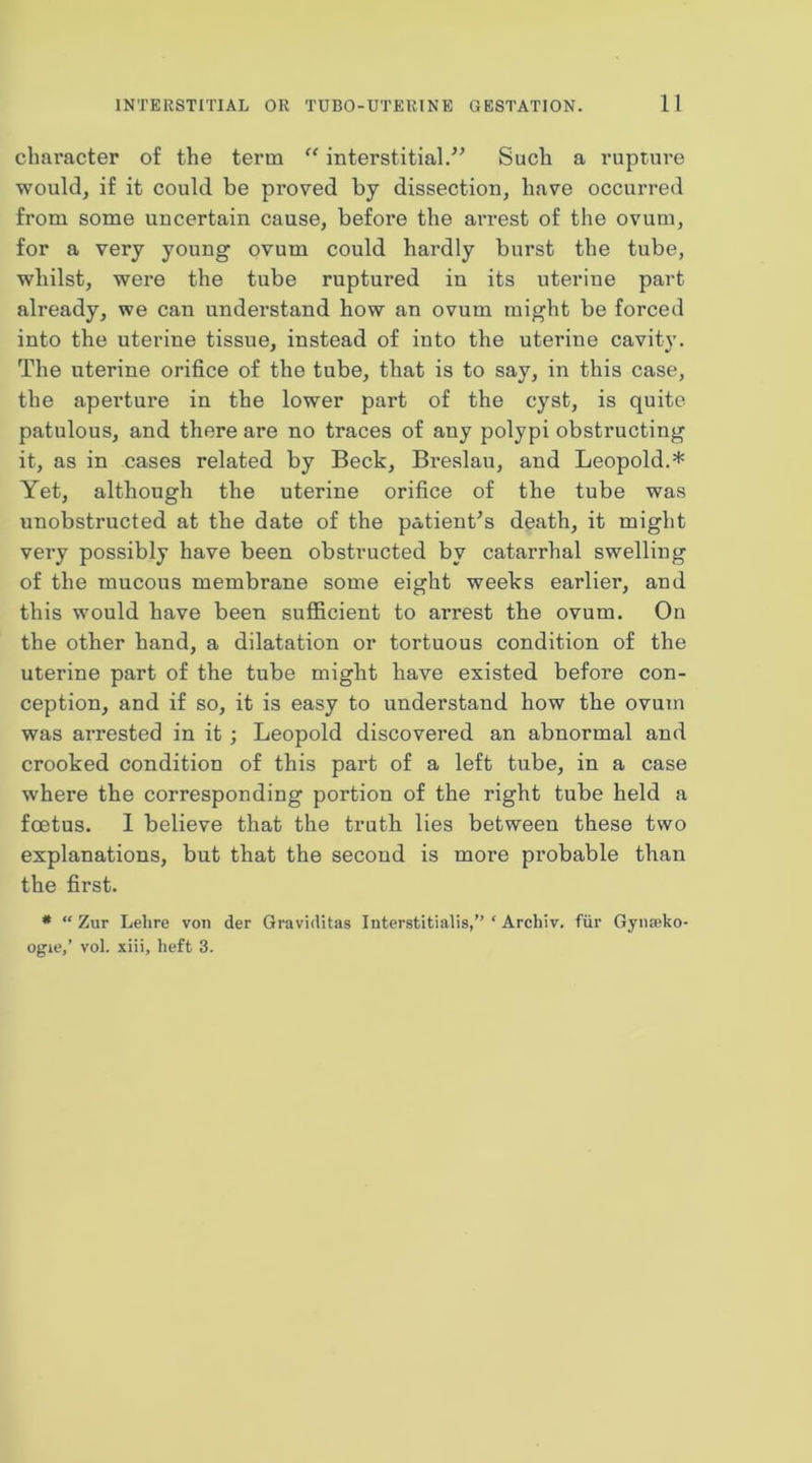 character of the term “ interstitial.’^ Such a rupture would, if it could be px’oved by dissection, have occurred from some uncertain cause, before the arrest of the ovum, for a very young ovum could hardly burst the tube, whilst, were the tube ruptured in its uterine part already, we can understand how an ovum might be forced into the uterine tissue, instead of into the uterine cavity. The uterine orifice of the tube, that is to say, in this case, the apertui’e in the lower part of the cyst, is quite patulous, and there are no traces of any polypi obstructing it, as in cases related by Beck, Breslau, and Leopold.* Yet, although the uterine orifice of the tube was unobstructed at the date of the patient’s death, it might very possibly have been obstructed by catarrhal swelling of the mucous membrane some eight weeks earlier, and this would have been sufficient to arrest the ovum. On the other hand, a dilatation or tortuous condition of the uterine part of the tube might have existed before con- ception, and if so, it is easy to understand how the ovum was arrested in it; Leopold discovered an abnormal and crooked condition of this part of a left tube, in a case where the corresponding portion of the right tube held a foetus. 1 believe that the truth lies between these two explanations, but that the second is more probable than the first. * “ Zur Lelire von der Graviditas Interstitialis,’' ‘ Archiv. fiir GyiiEeko- ogie,’ vol. xiii, heft 3.