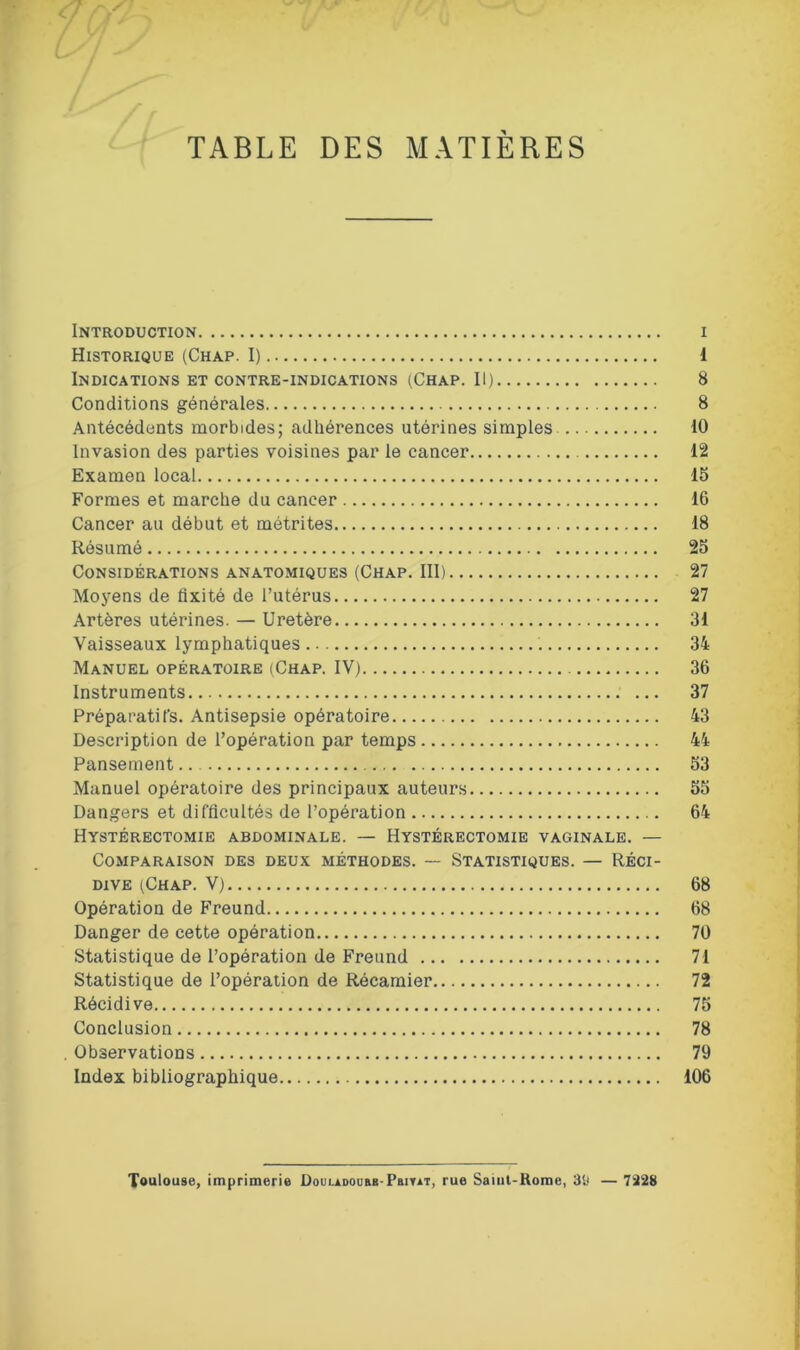 TABLE DES MATIERES Introduction i Historique (Chap. I) 1 Indications et contre-indications (Chap. Il) 8 Conditions générales 8 Antécédents morbides; adhérences utérines simples 10 Invasion des parties voisines par le cancer 12 Examen local 15 Formes et marche du cancer 16 Cancer au début et métrites 18 Résumé 25 Considérations anatomiques (Chap. III) 27 Moyens de fixité de l’utérus 27 Artères utérines. — Uretère 31 Vaisseaux lymphatiques . 34 Manuel opératoire (Chap. IV) 36 Instruments 37 Préparatifs. Antisepsie opératoire 43 Description de l’opération par temps 44 Pansement 53 Manuel opératoire des principaux auteurs 55 Dangers et difficultés de l’opération 64 Hystérectomie abdominale. — Hystérectomie vaginale. — Comparaison des deux méthodes. — Statistiques. — Réci- dive (Chap. V) 68 Opération de Freund 68 Danger de cette opération 70 Statistique de l’opération de Freund 71 Statistique de l’opération de Récamier 72 Récidive 75 Conclusion 78 . Observations 79 Index bibliographique 106 Toulouse, imprimerie Douladoübb-Pbiyat, rue Saiul-Rome, 39 — 7328