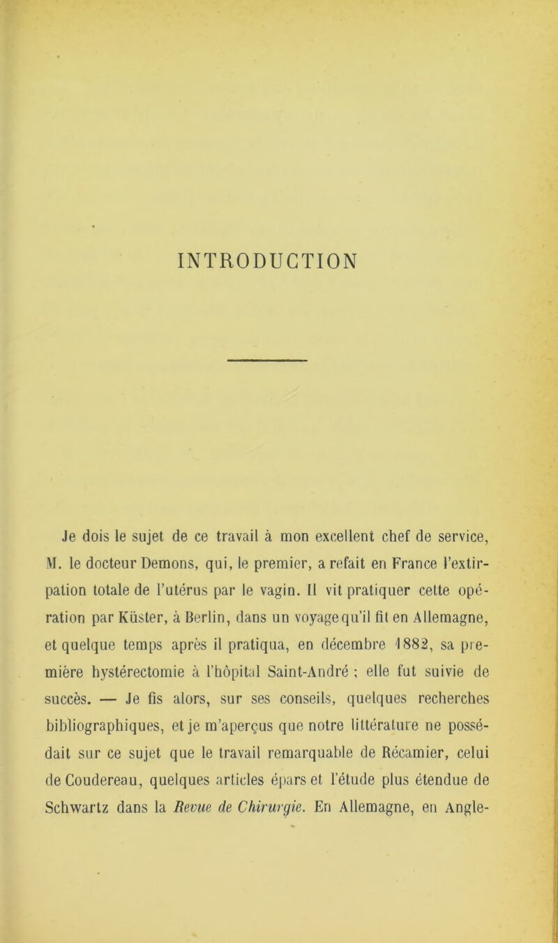 INTRODUCTION Je dois le sujet de ce travail à mon excellent chef de service, M. le docteur Démons, qui, le premier, a refait en France l’extir- pation totale de l’utérus par le vagin. Il vit pratiquer cette opé- ration par Küster, à Berlin, dans un voyage qu’il fit en Allemagne, et quelque temps après il pratiqua, en décembre 1882, sa pre- mière hystérectomie à l’hôpital Saint-André ; elle fut suivie de succès. — Je fis alors, sur ses conseils, quelques recherches bibliographiques, et je m’aperçus que notre littérature ne possé- dait sur ce sujet que le travail remarquable de Récamier, celui deCoudereau, quelques articles épars et l’étude plus étendue de Schwartz dans la Revue de Chirurgie. En Allemagne, en Angle-