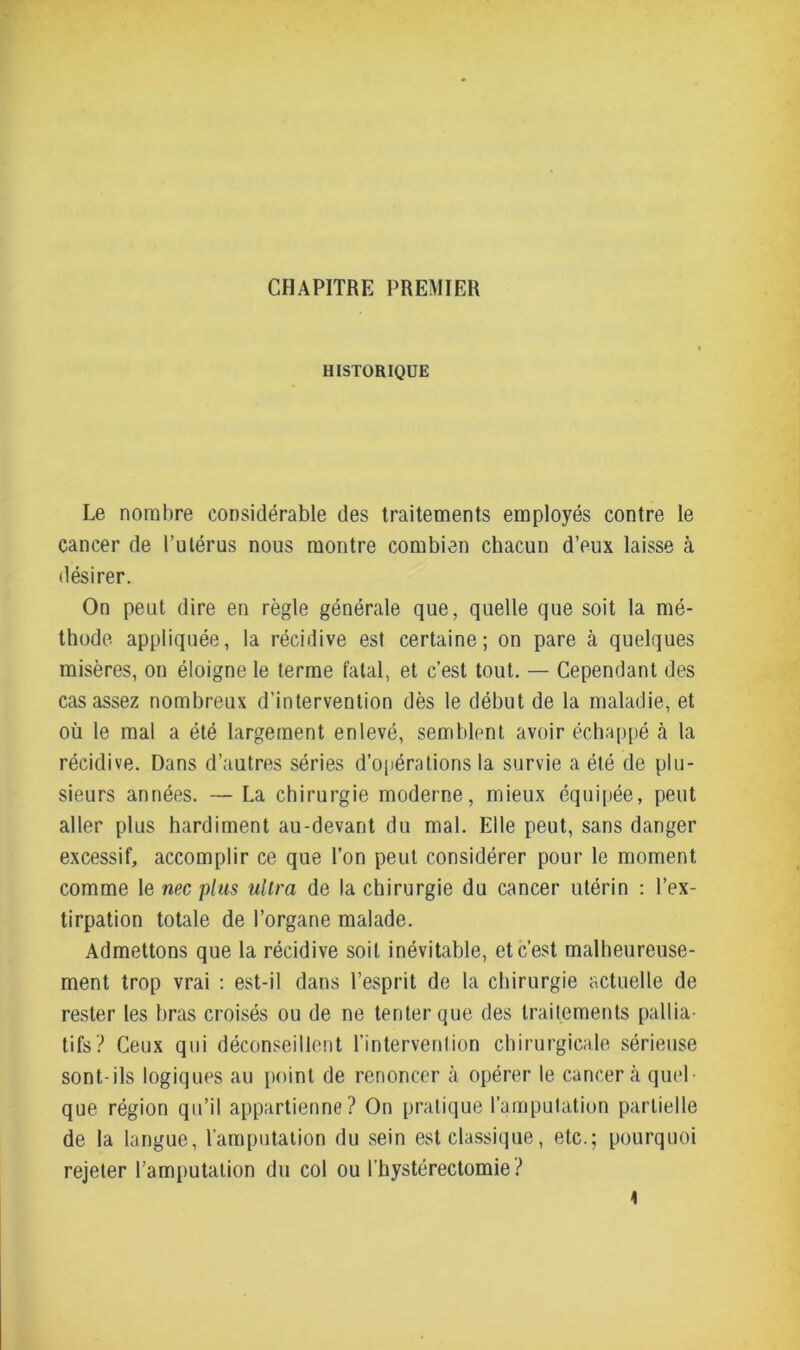 CHAPITRE PREMIER HISTORIQUE Le nombre considérable des traitements employés contre le cancer de l’utérus nous montre combien chacun d’eux laisse à désirer. On peut dire en règle générale que, quelle que soit la mé- thode appliquée, la récidive est certaine; on pare à quelques misères, on éloigne le terme fatal, et c’est tout. — Cependant des cas assez nombreux d’intervention dès le début de la maladie, et où le mal a été largement enlevé, semblent avoir échappé à la récidive. Dans d’autres séries d’opérations la survie a été de plu- sieurs années. — La chirurgie moderne, mieux équipée, peut aller plus hardiment au-devant du mal. Elle peut, sans danger excessif, accomplir ce que l’on peut considérer pour le moment comme le nec plus ultra de la chirurgie du cancer utérin : l’ex- tirpation totale de l’organe malade. Admettons que la récidive soit inévitable, et c’est malheureuse- ment trop vrai : est-il dans l’esprit de la chirurgie actuelle de rester les bras croisés ou de ne tenter que des traitements pallia- tifs? Ceux qui déconseillent l'intervention chirurgicale sérieuse sont-ils logiques au point de renoncer à opérer le cancer à quel- que région qu’il appartienne? On pratique l’amputation partielle de la langue, l’amputation du sein est classique, etc.; pourquoi rejeter l’amputation du col ou l’hystérectomie ?