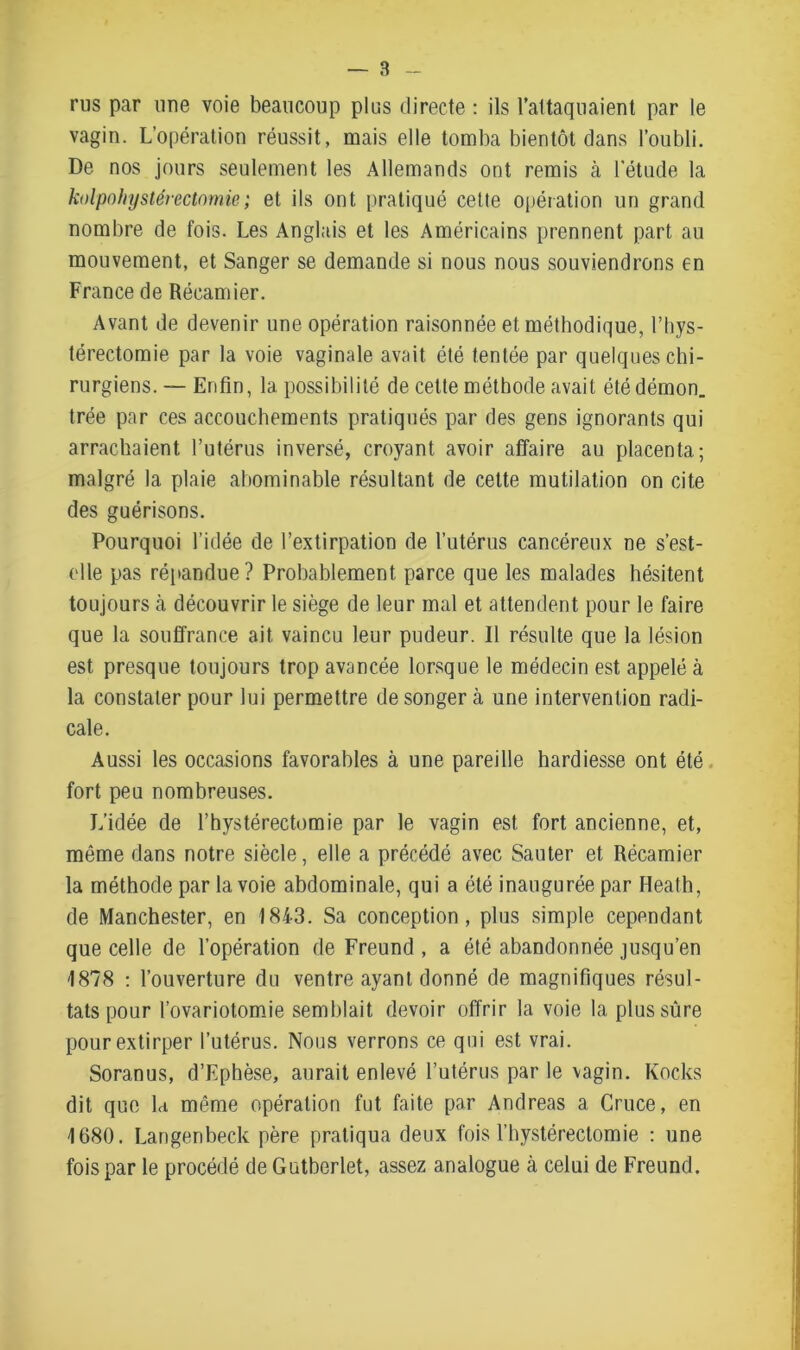 rus par une voie beaucoup plus directe : ils l’attaquaient par le vagin. L’opération réussit, mais elle tomba bientôt dans l’oubli. De nos jours seulement les Allemands ont remis à l’étude la kolpnhystérectnmie; et ils ont pratiqué cette opération un grand nombre de fois. Les Anglais et les Américains prennent part au mouvement, et Sanger se demande si nous nous souviendrons en France de Récamier. Avant de devenir une opération raisonnée et méthodique, l’hys- térectomie par la voie vaginale avait été tentée par quelques chi- rurgiens.— Enfin, la possibilité de cette méthode avait été démon, trée par ces accouchements pratiqués par des gens ignorants qui arrachaient l’utérus inversé, croyant avoir affaire au placenta; malgré la plaie abominable résultant de cette mutilation on cite des guérisons. Pourquoi l’idée de l’extirpation de l’utérus cancéreux ne s’est- elle pas répandue? Probablement parce que les malades hésitent toujours à découvrir le siège de leur mal et attendent pour le faire que la souffrance ait vaincu leur pudeur. Il résulte que la lésion est presque toujours trop avancée lorsque le médecin est appelé à la constater pour lui permettre de songer à une intervention radi- cale. Aussi les occasions favorables à une pareille hardiesse ont été fort peu nombreuses. L’idée de l’bystérectomie par le vagin est fort ancienne, et, même dans notre siècle, elle a précédé avec Sauter et Récamier la méthode par la voie abdominale, qui a été inaugurée par Heath, de Manchester, en 1843. Sa conception, plus simple cependant que celle de l’opération de Freund , a été abandonnée jusqu’en 1878 : l’ouverture du ventre ayant donné de magnifiques résul- tats pour l’ovariotomie semblait devoir offrir la voie la plus sûre pour extirper l’utérus. Nous verrons ce qui est vrai. Soranus, d’Ephèse, aurait enlevé l’utérus par le vagin. Kocks dit que la même opération fut faite par Andréas a Cruce, en 1680. Langenbeck père pratiqua deux fois l’hystérectomie : une fois par le procédé de Gutberlet, assez analogue à celui de Freund.
